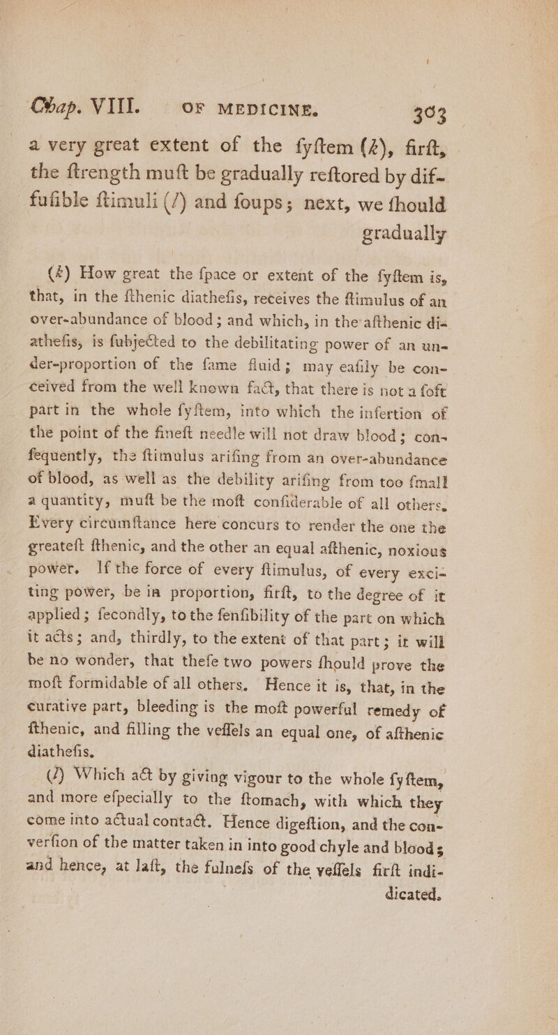 / Chap. VIII. — oF MEDICINE. 303 a very great extent of the fyftem (4), firft, the ftrength muft be gradually reftored by dif- fufible ftimuli (7) and foups; next, we fhould gradually (£) How great the fpace or extent of the fyftem is, that, in the fthenic diathefis, receives the ftimulus of an over-abundance of blood; and which, in the afthenic dis athefis, is fubyected to the debilitating power of an un- der-proportion of the fame fluid; may eafily be con- ceived from the well known fact, that there is not a foft part in the whole fyftem, into which the infertion of the point of the fineft needle will not draw blood; con- fequently, the ftimulus arifing from an over-abundance of blood, as well as the debility arifing from too fmall a quantity, muit be the moft confiderable of all others, Every circümftance here concurs to render the one the greateft fthenic, and the other an equal afthenic, noxious power, Ifthe force of every ftimulus, of every exci- ting power, be in proportion, firft, to the degree of it applied; fecondly, to the fenfibility of the part on which it acts; and, thirdly, to the extent of that part; it will be no wonder, that thefe two powers fhould prove the moft formidable of all others. Hence it 18, that, in the curative part, bleeding is the moft powerful remedy of fthenic, and filling the veffels an equal one, of afthenic diathefis, (4) Which a&amp; by giving vigour to the whole fy ftem, and more efpecially to the ftomach, with which they come into actual conta@t. Hence digeftion, and the con- verfion of the matter taken in into good chyle and bloods and aur at laft, the d. of the veffels firft indi- dicated.