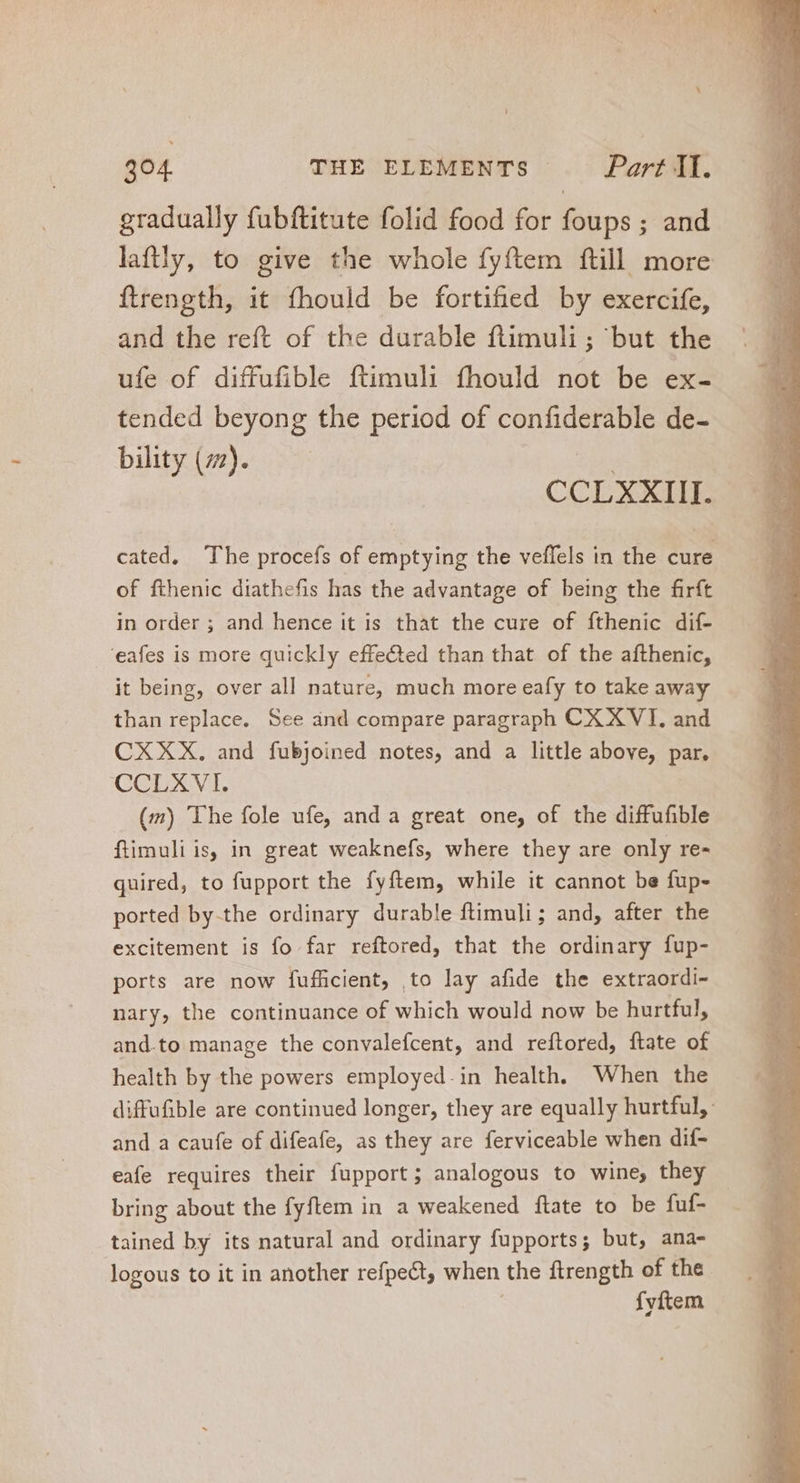 gradually fubftitute folid food for foups ; and laftly, to give the whole fyftem ftill more ftrength, it fhould be fortified by exercife, and the reft of the durable ftimuli ; but the ufe of diffufible ftimuli fhould not be ex- tended beyong the period of confiderable de- bility (77). | a cated. The procefs of emptying the veffels in the cure of fthenic diathefis has the advantage of being the firft in order ; and hence it is that the cure of fthenic dif- 'eafes is more quickly effe&amp;ed than that of the afthenic, it being, over all nature, much more eafy to take away than replace. See and compare paragraph CX XVI, and CXXX. and fubjoined notes, and a little above, par. CCLXVI. — (m) The fole ufe, and a great one, of the diffufible ftimuli is, in great weaknefs, where they are only re- quired, to fupport the fyftem, while it cannot be fup- ported by-the ordinary durable ftimuli; and, after the excitement is fo far reftored, that the ordinary fup- ports are now fufficient, to lay afide the extraordi- nary, the continuance of which would now be hurtful, and.to manage the convalefcent, and reftored, ftate of health by the powers employed.in health. When the diffufible are continued longer, they are equally hurtful, and a caufe of difeafe, as they are ferviceable when dif- eafe requires their fupport; analogous to wine, they bring about the fyftem in a weakened ftate to be fuf- | tained by its natural and ordinary fupports; but, ana- logous to it in another refpect, when the ftrength of the. | fyftem