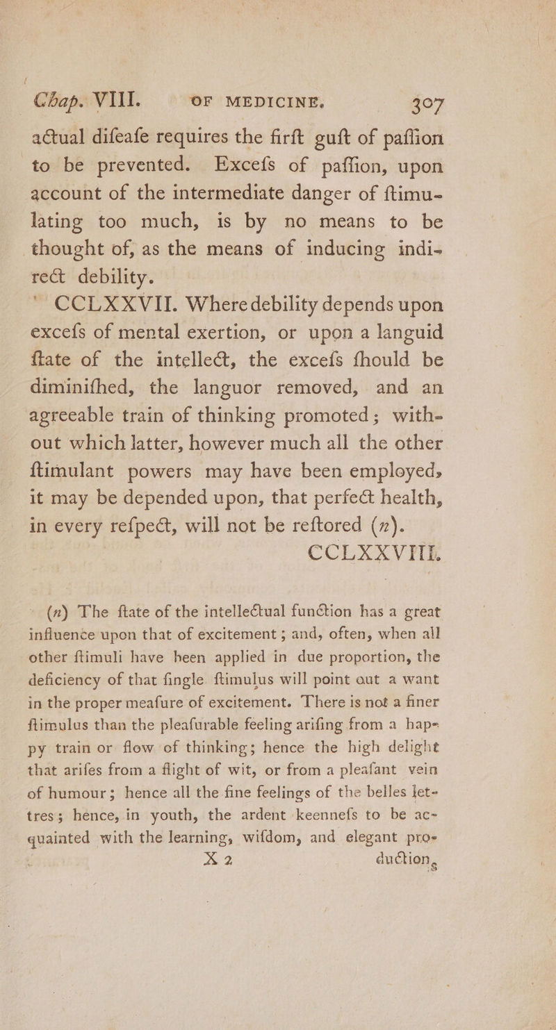 actual difeafe requires the firft guft of paílion to be prevented. Excefs of paffion, upon account of the intermediate danger of ftimu- lating too much, is by no means to be thought of, as the means of inducing indi- rect debility. CCLXXVII. Where debility depends upon exceís of mental exertion, or upon a languid flate of the intellect, the excefs fhould be diminifhed, the languor removed, and an agreeable train of thinking promoted; with- out which latter, however much all the other ftimulant powers may have been employed, it may be depended upon, that perfect health, in RENT refpect, will not be reftored (7). CCLXXVIIE | (n) The ftate of the intellectual function has a great influence upon that of excitement ; and, often, when all other ftimuli have heen applied in due proportion, the deficiency of that fingle. ftimulus will point out a want in the proper meafure of excitement. There is not a finer ftimulus than the pleafurable feeling arifing from a hap- Py train or flow of thinking; hence the high delight that arifes from a flight of wit, or from a pleafant vein of humour; hence all the fine feelings of the belles let- tres; hence, in youth, the ardent keennefs to be ac- * gual with the learning, wifdom, and elegant pro- A 2 duction,