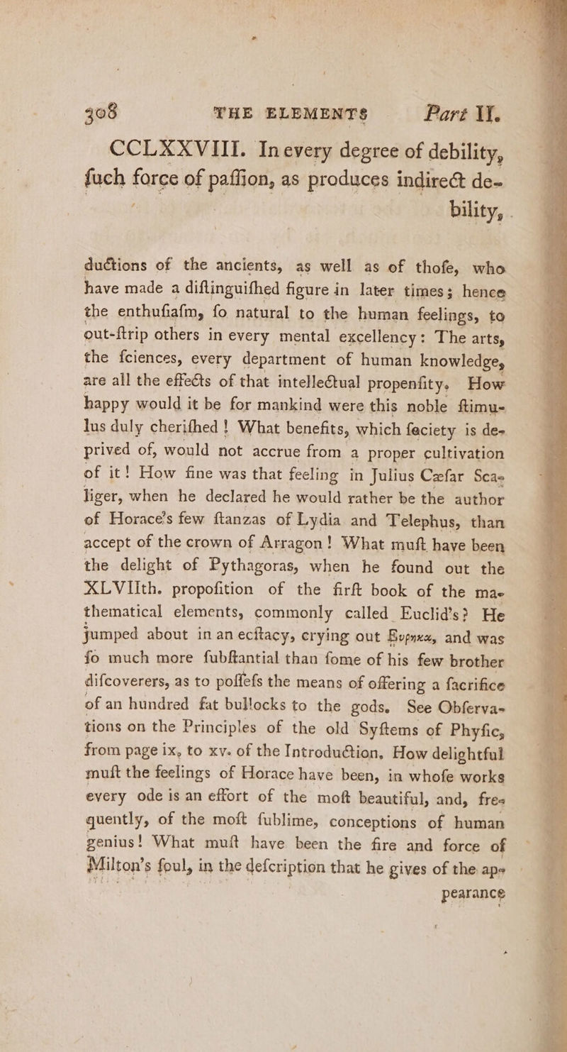 CCLXXVIII. Inevery degree of debility, fuch force of p jon, as produces indirect de- : bility, . ductions of the ancients, as well as of thofe, who have made a diftinguifhed figure in later times; hence the enthufiafin, fo natural to the human feelings, to out-ftrip others in every mental excellency : The arts, the fciences, every department of human knowledge, are all the effects of that intellectual propenfity, How happy would it be for mankind were this noble ftimu- lus duly cherifhed ! What benefits, which feciety is de- prived of, would not accrue from a proper cultivation of it! How fine was that feeling in Julius Caefar. Sca- liger, when he declared he would rather be the author of Horace's few ftanzas of Lydia and Telephus, than accept of the crown of Arragon ! What muft have been the delight of Pythagoras, when he found out the XLVIith. propofition of the firft book of the mae thematical elements, commonly called Euclid's? He jumped about in an ecitacy, crying out Bupnxa, and was fo much more fubftantial than fome of his few brother difcoverers, as to poffefs the means of offering a facrifice of an hundred fat bullocks to the gods, See Obferva- tions on the Principles of the old Syftems of Phyfic, from page ix, to xv. of the Introduction, How delightful muft the feelings of Horace have been, in whofe works every ode is an effort of the moft beautiful, and, fres quently, of the moft fublime, conceptions of human genius! What muít have been the fre and force of — Milton’ s foul, in the defcriptign that he gives of the aps pearance