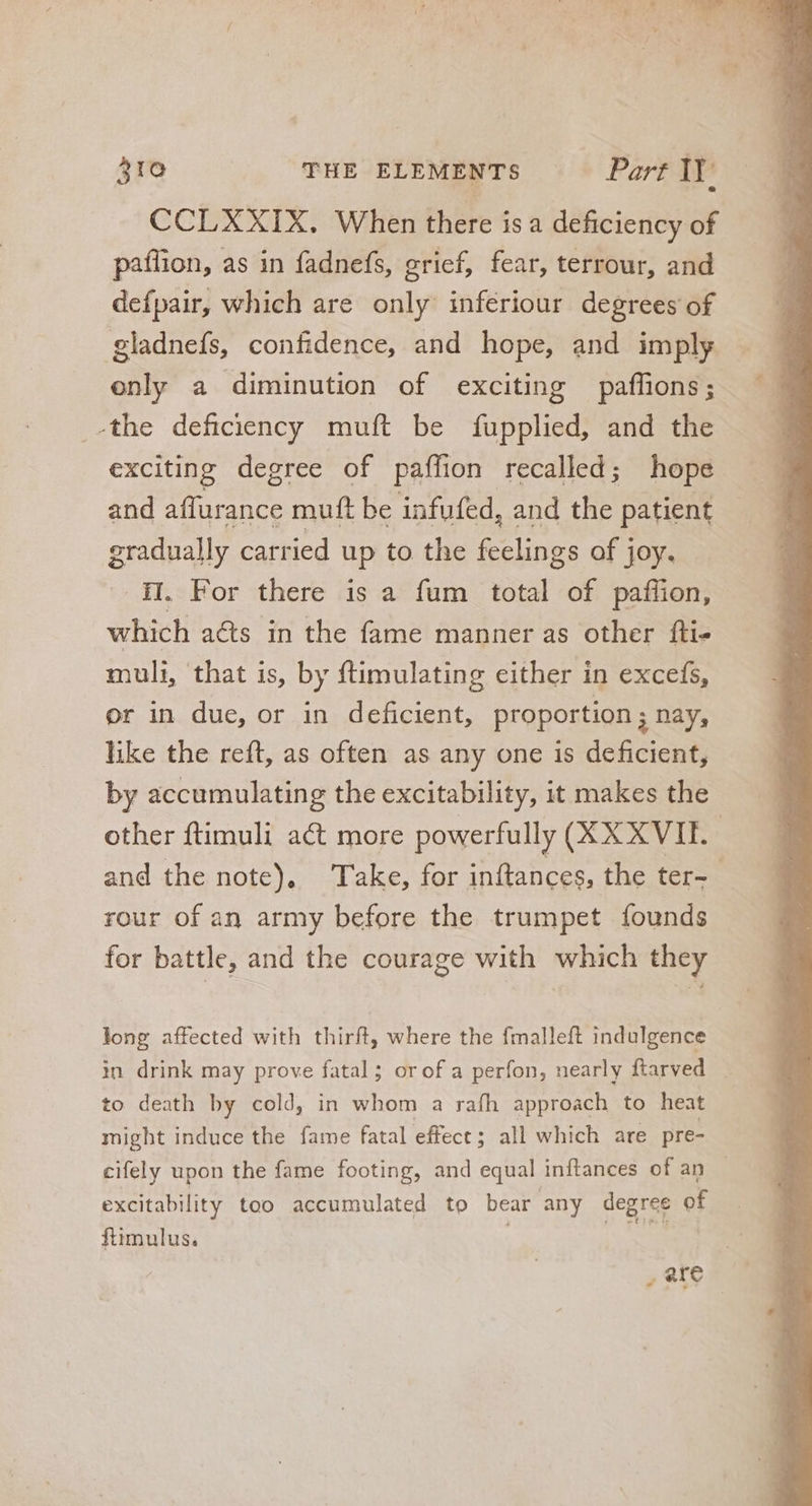 CCLXXIX. When there is a deficiency of paflion, as in fadnefs, grief, fear, terrour, and defpair, which are only inferiour degrees of gladnefs, confidence, and hope, and imply only a diminution of exciting paffions; the deficiency muft be fupplied, and the exciting degree of paffion recalled; hope and affurance muft be infufed, and the patient gradually carried up to the feelings of joy. iI. For there is a fum total of paffion, which acts in the fame manner as other fti- muli, that is, by ftimulating either in excefs, or in due, or in deficient, proportion ; nay, like the reft, as often as any one is deficient, by accumulating the excitability, it makes the other ftimuli act more powerfully (XX XVII. | and the note), Take, for inftances, the ter- - rour of an army before the trumpet founds for battle, and the courage with which they long affected with thirft, where the fmalleft indulgence in drink may prove fatal; orof a perfon, nearly ftarved . to death by cold, in whom a rafh approach to heat might induce the fame fatal effect ; all which are pre- cifely upon the fame footing, and equal inftances of an — excitability too accumulated to bear any degree of ftimulus. , ate