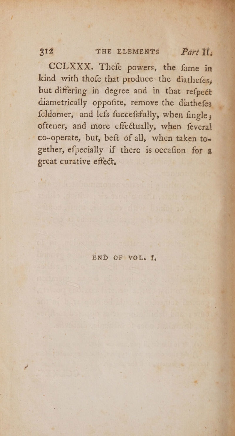 rM us } he 9 M. ] i ^s. TUN , TUM ^ i , ! | if n  j : 412 THE ELEMENTS — Pant IT. a CCLXXX. Thefe powers, he fame in. kind with thofe that produce: the Sabes but differing in degree and in that refpe&amp;t - diametricall oppofite, remove the diathefe: feldomer, and lefs fuccefsfully, when fingle; £3 oftener, and more effectually, when me co-operate, but, beft of all, when taken to- 3 P iris efpecially if there is occafion for a great curative effect. J —~ END OF VOL. f,