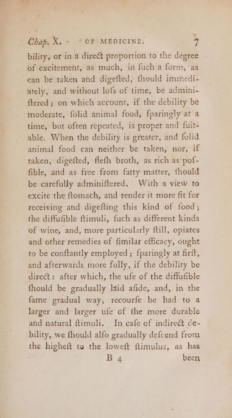 bility, or in à dire& proportion to the degree . of excitement, as much, in fuch a form, as can be taken and digefted, fhould immedi- ately, and without lofs of time, be admini- . ftered; on which account, if the debility be moderate, fólid animal food, fparingly at a time, but often repeated, is proper and fuit- able. When the debility is greater, and folid animal fcod can neither be taken, nor, if taken, digéfted, flefh broth, as rich as pof- fible, arid as free from fatty matter, fhould be carefully adminiftered. With a view to excite the ftomach, and render it more fit for receiving and digefting this kind of food; the diffufible ftimuli, fuch as different kinds of wine, and, more particularly ftill, opiates and other remedies of fimilar efficacy, ought to be conftantly employed; fparingly at firft, and afterwards more fully, if the debility be direct : after which, the ufe of the diffufible fhould be gradually laid afide, and, in the fame gradual way, recourfe be had to a larger and larger ufe cf the more durable and natural ftimuli. In cafe of indirect de- bility, we fhould alfo gradually defcend from the bigheit. to the loweft flimulus, as has : Ha been