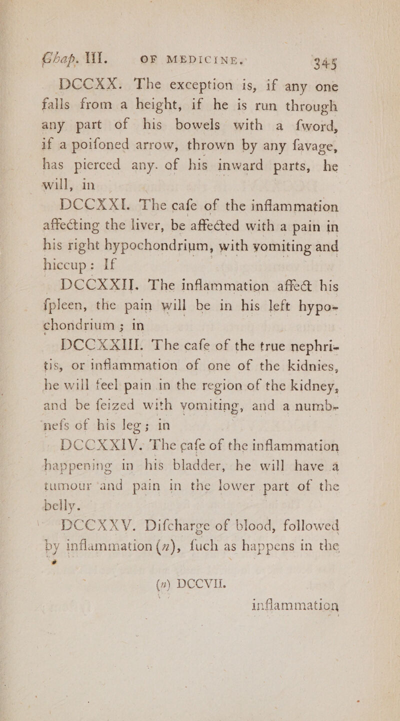 . DCCXX. The exception is, if any one falls from a height, if he is run through any part of his bowels with a fword, if a poifoned arrow, thrown by any favage, has = any. of his inward parts, he - | will, B The cafe of the inflammation affecting the liver, be affected with a pain in his right hypochondrium, with vomiting and hiccup : If sUDCGCXXIT. The inflammation affect his fp] een, the pain will be in his left hypo» chondrium ; in DCCXXIIL. The cafe of the true nephri- tis, Or inflammation of one of the kidnies, he will feel pain in the region of the kidney, and be feized with vomiting, and a numb- nefs of his leg ; in - DCCXXIV. The cafe of the inflammation happening in his bladder, he will have a tumour ‘and pain in the lower. part of the belly. DCCXXYV. Difcharge of blood, followed by inflammation (7), fuch as happens i in the [4 (7) DCCVII. inflammation