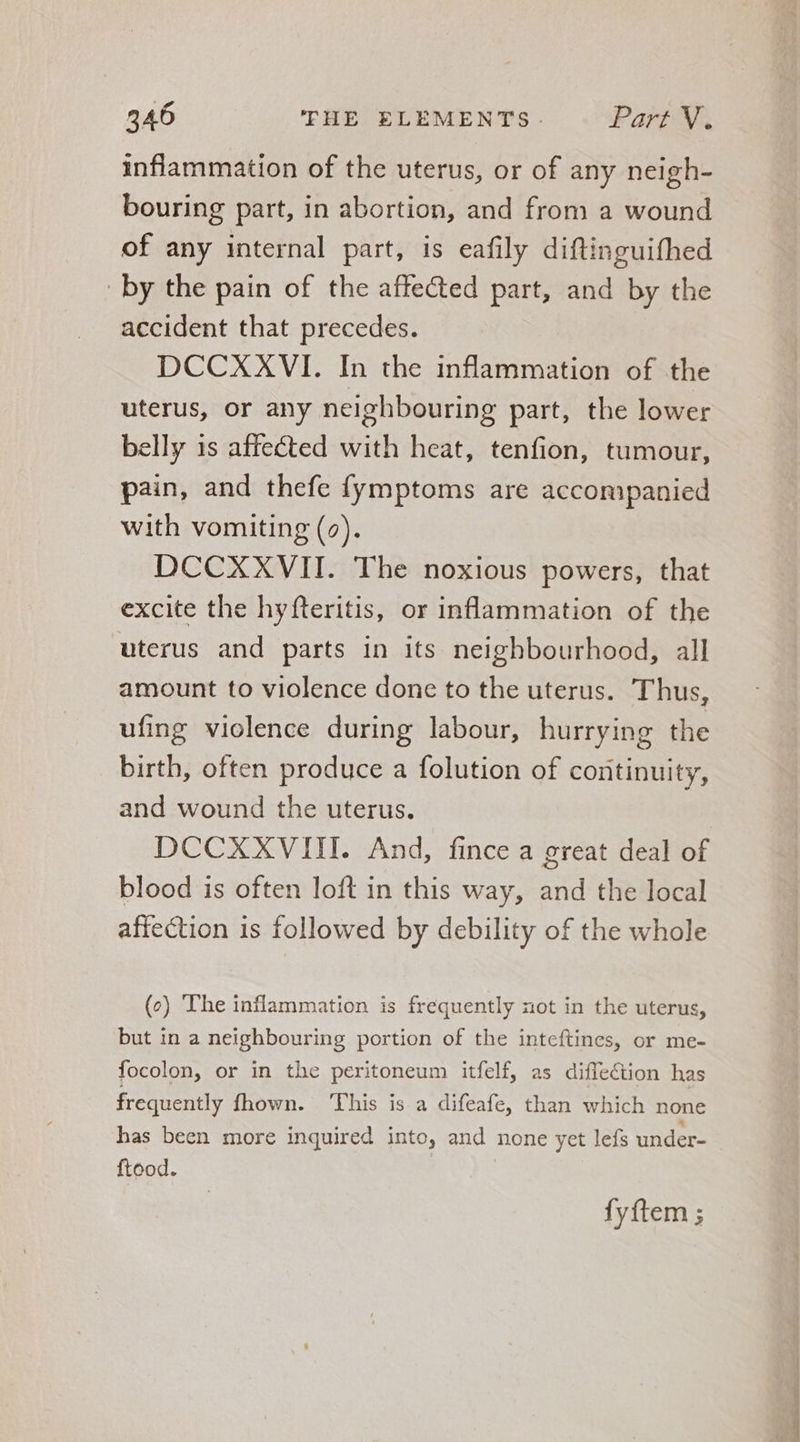 inflammation of the uterus, or of any neigh- bouring part, in abortion, and from a wound of any internal part, is eafily diftinguifhed by the pain of the affected part, and by the accident that precedes. DCCXXVI. In the inflammation of the uterus, or any neighbouring part, the lower belly is affected with heat, tenfion, tumour, pain, and thefe fymptoms are accompanied with vomiting (2). DCCXXVII. The noxious powers, that excite the hyfteritis, or inflammation of the uterus and parts in its neighbourhood, all amount to violence done to the uterus. Thus, ufing violence during labour, hurrying the birth, often produce a folution of continuity, and wound the uterus. DCCXXVIII. And, fince a great deal of blood is often loft in this way, and the local affection 1s followed by debility of the whole (e) The inflammation is frequently not in the uterus, but in a neighbouring portion of the inteftines, or me- focolon, or in the peritoneum itfelf, as diffection has frequently fhown. ‘This is a difeafe, than which none has been more inquired into, and none yet lefs under- ftood. fyftem ; TT PS UT. « r