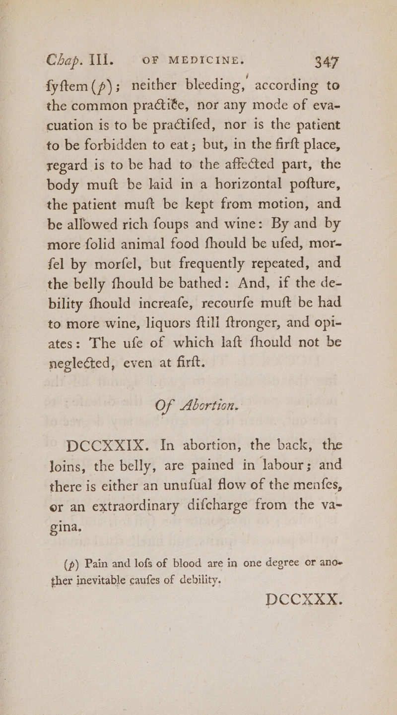 fyftem (p); neither bleeding, according to the common practi€e, nor any mode of eva- cuation is to be practifed, nor is the patient to be forbidden to eat ; but, in the firft place, regard is to be had to the affected part, the body muft be laid in a horizontal pofture, the patient muft be kept from motion, and be allowed rich foups and wine: By and by more folid animal food fhould be ufed, mor- fel by morfel, but frequently repeated, and the belly fhould be bathed: And, if the de- bility fhould increafe, recourfe muft be had to more wine, liquors ftill ftronger, and opi- ates: The ufe of which laft fhould not be neglected, even at firft. Of Abortion. DCCXXIX. In abortion, the back, the loins, the belly, are pained in labour; and there is either an unufual flow of the menfes, er an extraordinary difcharge from the va- gina, (p) Pain and lofs of blood are in one degree or ano» ther inevitable caufes of debility. DCCXXX.