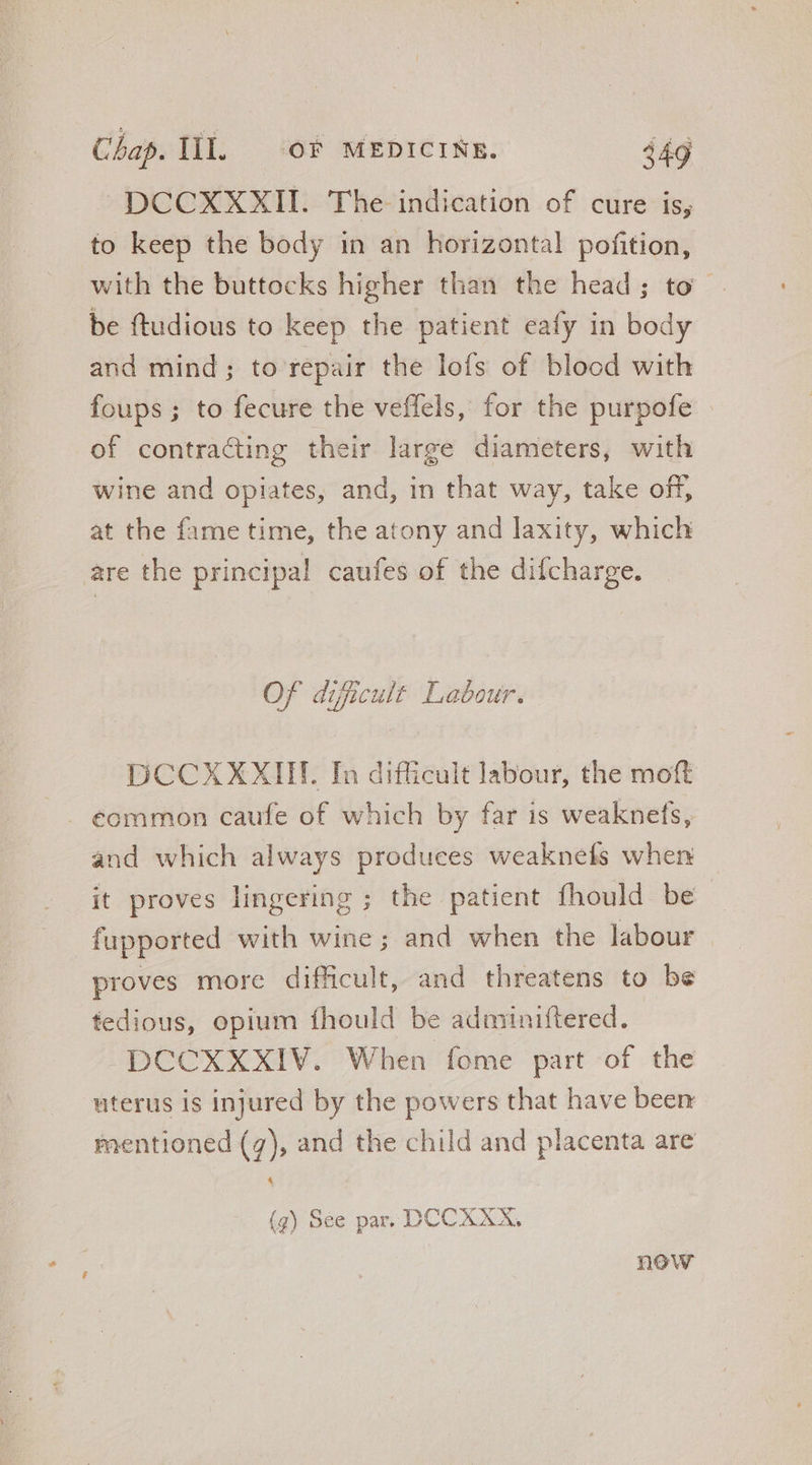 DCCXXXII. The indication of cure is, to keep the body in an horizontal pofition, with the buttocks higher than the head; to be ftudious to keep the patient eafy in body and mind; to repair the lofs of blood with foups; to fecure the veffels, for the purpofe of contracting their large diameters, with wine and opiates, and, in that way, take off, at the fame time, the atony and laxity, which are the principal caufes of the difcharge. Of dificult Labour. DCCXXXIIF. In difficult labour, the moft . €ommon caufe of which by far is weaknefs, and which always produces weaknefs when it proves lingering ; the patient fhould be fupported with wine; and when the labour proves more dificult, and threatens to be tedious, opium fhould be adminiftered. DCCXXXIV. When fome part of the uterus is injured by the powers that have been mentioned (7), and the child and placenta are 4 (g) See par. DCCXXX, now