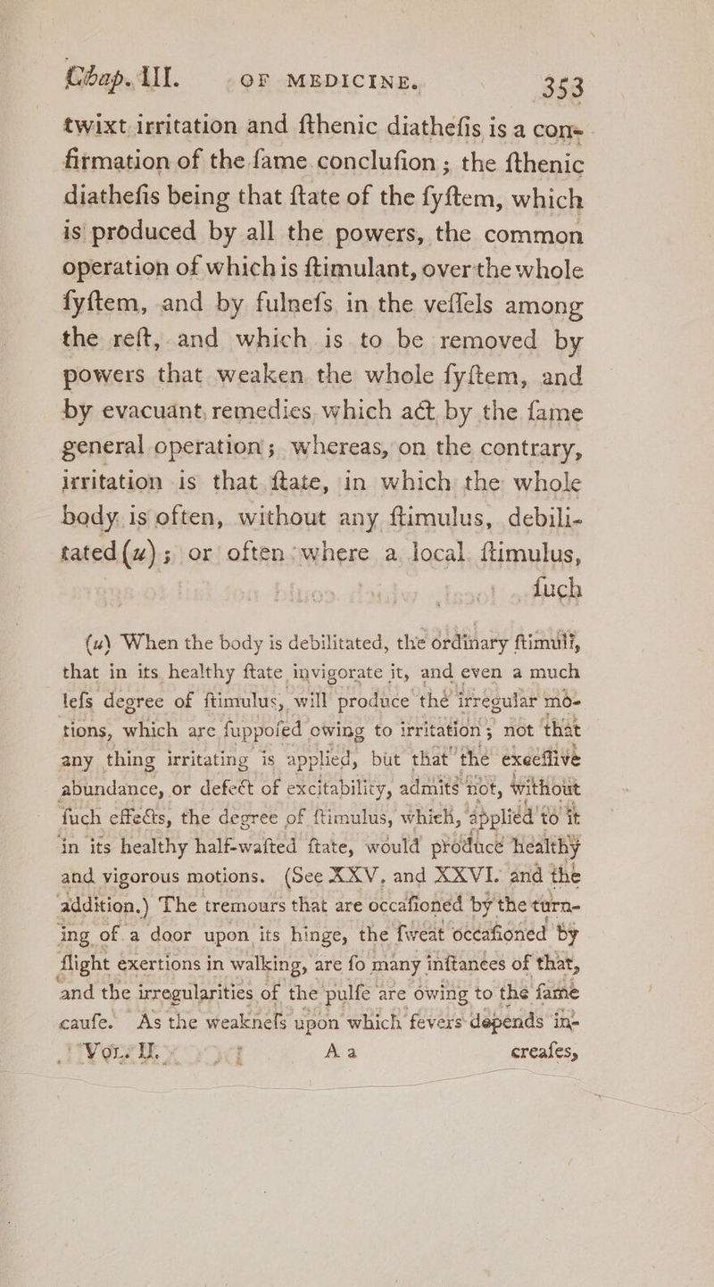 twixt irritation and fthenic diathefis is a con«- firmation of the.fame conclufion ; the fthenic diathefis being that ftate of the fyftem, which is produced by all the powers, the common operation of whichis ftimulant, over the whole fyftem, and by fulnefs in the veffels among the reft, and which is to be removed by powers that weaken the whole fyftem, and by evacuant, remedies, which act, by the fame general operation ; whereas, on the contrary, irritation is that ftate, in which the whole body. is often, without any ftimulus, debili- tated (4); or often: where a. local. ftimulus, .Íuch (u\ When the body is debilitated, the ordinary ftimull, that in its healthy ftate invigorate it, and even a much tefs degree of ftimulus, will produce thé irregular mo- tions, which are fuppofed owing to irritation ; not that any thing Irritating is applied, but that the exeeflive abundance, or defect of excitability, admits not, without fuch effects, the degree of ftimulus, which, ‘applidd’ to it in its healthy half-wafted ftate, would produce healthy and vigorous motions. (See XXV, and XXVI. and the addition. ) The tremours that are occafioned by the turn- ing: of a door upon its hinge, the fweat occafioned by flight exertions in walking, are fo many inftances of that, and the irregularities of the pulfe. are “owing to the fame caufe. As the weaknefs upon ‘which fevers depends in- Hire Aa creafes,