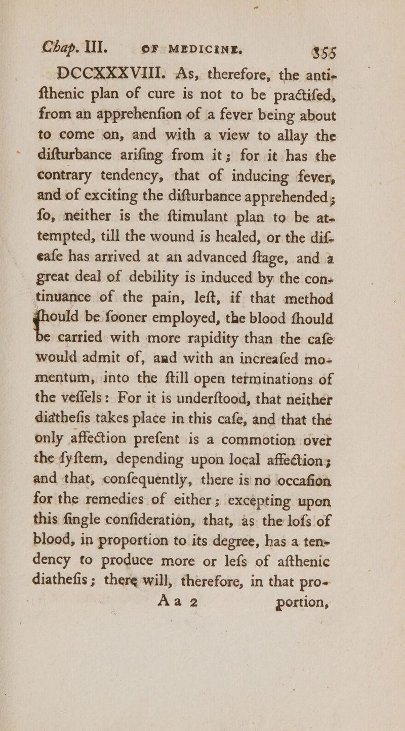 DCCXXXVIII. As, therefore, the anti- fthenic plan of cure is not to be practifed, from an apprehenfion of a fever being about to come on, and with a view to allay the difturbance arifing from it; for it has the contrary tendency, that of inducing fever, and of exciting the difturbance apprehended ; fo, neither is the ftimulant plan to be at- tempted, till the wound is healed, or the dif. .. eaíe has arrived at an advanced ftage, and a . great deal of debility is induced by the con- tinuance of the pain, left, if that method qon be fooner employed, the blood fhould be carried with more rapidity than the cafe would admit of, and with an increafed mo- mentum, into the ftill open terminations of the veffels: For it is underftood, that neither diathefis takes place in this cafe, and that the only affection prefent is a commotion ovet _ the fyftem, depending upon local affection; and that, confequently, there is no occafion for the remedies of either ; excépting upon this fingle confideration, that, as the lofs of blood, in proportion to its degree, has a ten» dency to produce more or lefs of afthenic diathefis ; there will, therefore, in that pro- | Àa2 portion,