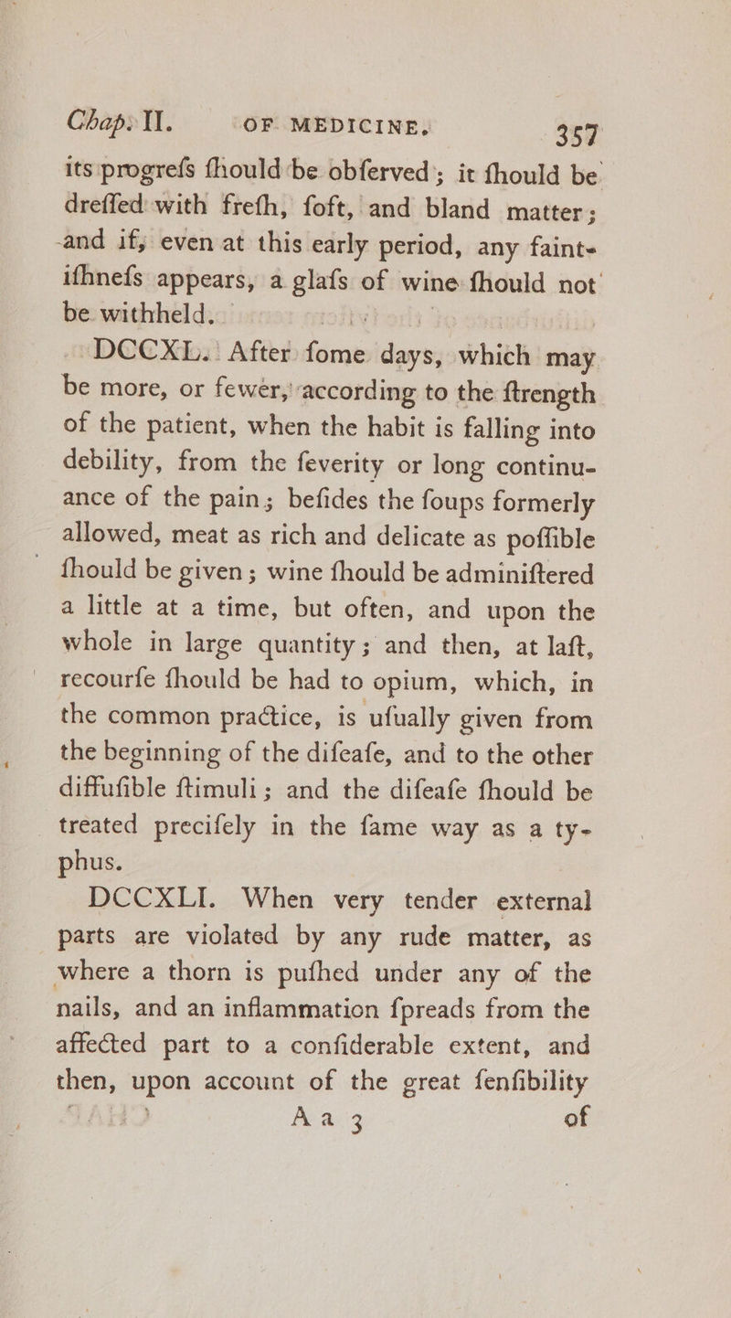 its progrefs fhould be obferved ; it fhould be. dreffed' with frefh, foft, and bland matter ; and if; even at this early period, any faint- ifhnefs appears, a glafs of wine fhould not be withheld. -DCCXL.. After. fome vd seit may ie more, or fewer, according to the ftrength of the patient, when the habit is falling into debility, from the feverity or long continu- ance of the pain; befides the foups formerly allowed, meat as rich and delicate as poffible . fhould be given; wine fhould be adminiftered a little at a time, but often, and upon the whole in large quantity ; and then, at laft, recourfe fhould be had to opium, which, in the common practice, is ufually given from the beginning of the difeafe, and to the other diffufible ftimuli; and the difeafe fhould be treated. precifely in the fame way as a ty- phus. DCCXLI. When very tender external parts are violated by any rude matter, as where a thorn is pufhed under any of the nails, and an inflammation fpreads from the affected part to a confiderable extent, and then, iia account of the great fenfibility A a3 of