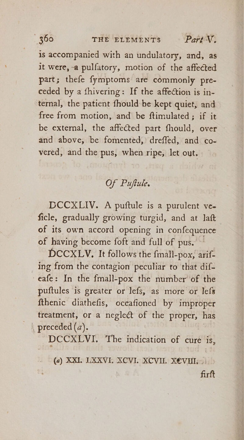 is accompanied with an undulatory, and, as it were, -a pulfatory, motion of the affected part; thefe fymptoms are commonly pre- ceded by a fhivering: If the affection is in- ternal, the patient fhould be kept quiet, and free from motion, and be ftimulated ; if it be external, the affected part fhould, over and above, be fomented, dreffed, and co. vered, and the pus, when ripe, let out. Of Puftule. DCCXLIV. A puftule is a purulent ve- ficle, gradually growing turgid, and at laft of its own accord opening in confequence of having become foft and full of pus. DCCXLV. It follows the fmall- -pox, arif- ing from the contagion peculiar to that dif- -eafe: In the fmall-pox the number of the puftules is greater or lefs, as more or lefs fthenic diathefis, occafioned by improper treatment, or a negleét of the proper, has DOCET The indication of cure is, (à) XXI. LXXVI, XCVI. XCVII. X€VHE, . firft