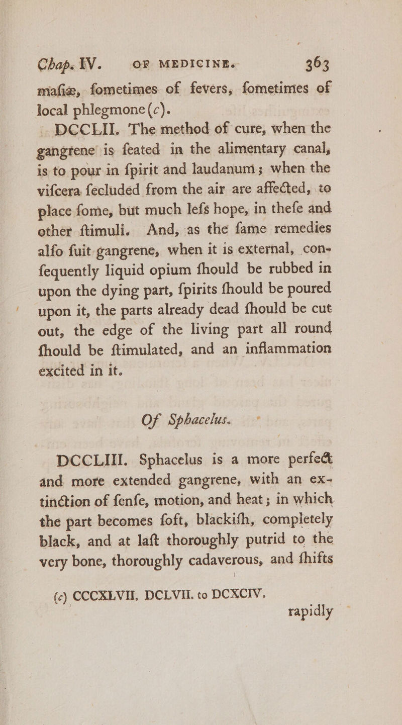 mafiz, fometimes of fevers, fometimes of local phlegmone(c). |. DCCLII. The method of cure, when the gangrene is feated in the alimentary canal, is to pour in fpirit and laudanum ; when the vifcera fecluded from the air are affected, to place fome, büt much lefs hope, in thefe and other ftimuli. And, as the fame remedies alfo fuit gangrene, when it is external, con- fequently liquid opium fhould be rubbed in upon the dying part, fpirits fhould be poured upon it, the parts already dead fhould be cut out, the edge of the living part all round fhould be ftimulated, and an inflammation excited in it. Of Spbacelus. DCCLIII. Sphacelus is a more perfec and more extended gangrene, with an ex- tinction of fenfe, motion, and heat; in which the part becomes foft, blackifh, completely black, and at laft thoroughly putrid to the very bone, thoroughly cadaverous, and fhifts (c) CCCXLVII, DCLVIL to DCXCIV, rapidly