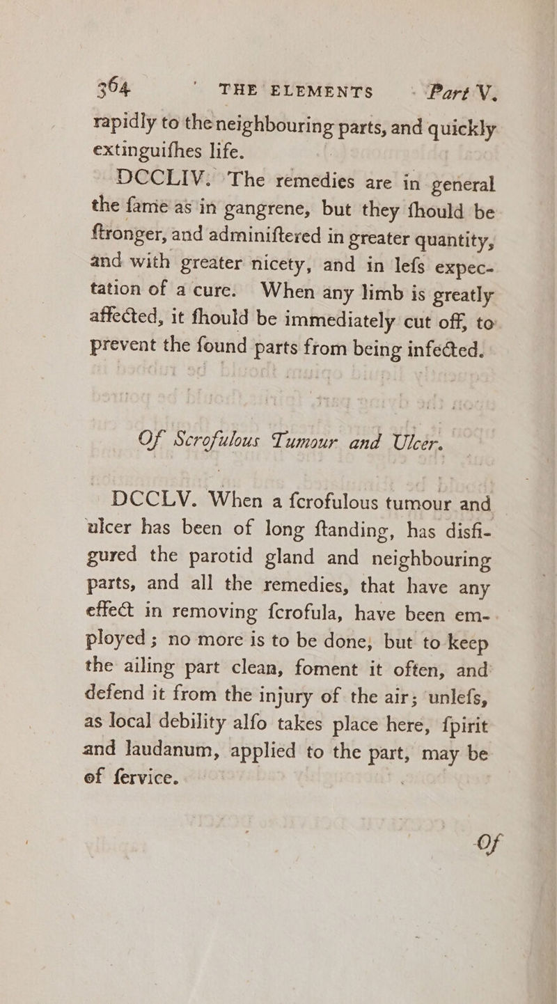 rapidly to the neighbouring parts, and quickly extinguifhes life. DCCLIV. The remedies are in general the fame as in gangrene, but they fhould be ftronger, and adminiftered in greater quantity, and with greater nicety, and in lefs expec- tation of a cure. When any limb is greatly affected, it fhould be immediately cut off, to prevent the found parts from being infected. Of Scrofulous Tumour and Ulcer. | DCCLV. When a fcrofulous tumour and ulcer has been of long ftanding, has disfi- gured the parotid gland and neighbouring parts, and all the remedies, that have any effect in removing fcrofula, have been em- ployed ; no more is to be done; but to keep the ailing part clean, foment it often, and: defend it from the injury of the air; unlefs, as local debility alfo takes place here, fpirit and laudanum, applied to the part, may be ef fervice.