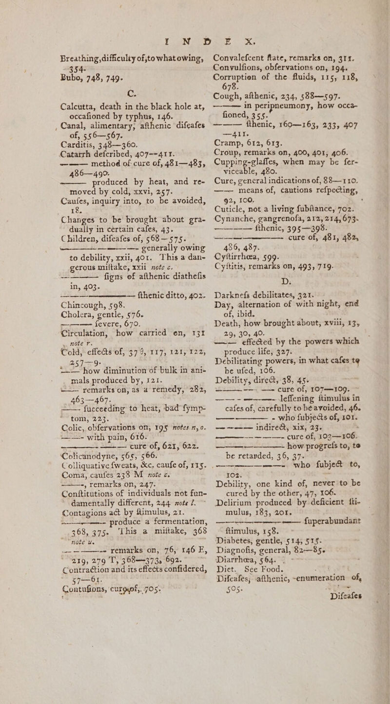 Breathing, difficulty of,to whatowing, ~ 354- Bubo, 748, 749. C. Calcutta, death in the black hole at, occafioned by typhus, 146. , Canal, alimentary, afthenic difeafes of, 556—567. Carditis, 348—360. Catarrh defcribed, 407--411. — —— method of cure of, 481—483, 486—490. produced by heat, and re- moved by cold, xxvi, 257. Caufes, inquiry into, to be avoided, 18. Changes to be brought about gra- dually in certain cafes, 43. Children, difeafes of, $68 — 575. —- generally owing to debility, xxii, 401. This a dan- gerous miltake, xxii aofe c. ———— figns of afthenic diathefis in, 403. ———— — fthenic ditto, 402. Chincough, 598. Cholera, gentle, $76. ———- fevere, 670. Circulation, how carried on, 131 uZole f. Cold,- effects of, 57 9, 117, 121, 122, 257-9: L—— how diminution of bulk in ani- mals produced by, 121. ——— remarks on, as a remedy, 282, 463—467. —— fucceeding to heat, bad fymp- tom, 223. = Colic, obfervations on, 195 notes 2,0. ——- with pain, 616. geben T CUTE Oly 521 n2». Colicanodyne, 565, 566. Colliquative fweats, &amp;c. caufe of, 115. Coma, caufes 238 M note c. ——-, remarks on, 247. Conítitutions of individuals not fun- damentally different, 244. xote 7. Contagions act by fimulus, 21. produce a fermentation, 368, 375. ‘This a miítake, 368 noie Ue Ye AB, d -. remarks on, 76, 146 EF, 219, 279 T', 568—373, 692. Contraction and its effects confidered, 57—41. : Contufions, curgef,. 705. — — Convalefcent ftate, remarks on, 311. Convulfions, obfervations on, 194. Corruptien of the fluids, 115, 118, 678. Cough, afthenic, 234, 588—597. in peripneumony, how occa- fioned, 355. -——— fthenic, 160—163, 233, 407 —A4AI. Cramp, 612, 613. Croup, remarks on, 400, 401; 406. Cupping-glaffes, when may be fer- viceable, 480. Cure, general indications of, 88— 110. —— means of, cautions refpecting, 92, 100, Cuticle, not a living fubítance, 702. Cynanche, gangrenofa, 212, 214,673. —-———— fthenic, 395—398. —- cure of, 481, 482, — 486, 487. Cyttirrhea, 599. Cyftitis, remarks on, 493, 719. D. Darknefs debilitates, 321. Day, alternation of with night, end of, ibid. Death, how brought about, xviii, 17, 29, 30, 40. —— effected by the powers which produce life, 327. Debilitating powers, in what cafes te be ufed, 106. Debility, direct, 38, 45. —- cure of, 107—109. - leffening ftimulus in cafes of, carefully to be avoided, 46. — —— —— — ——— — ome. - - who fubjects of, 101. — ~——— indirect, xix, 23. : — — — —. cure of, 102—106. how progrefs to, to be retarded, 36, 57. ———-. who fubje&amp; to, 102. Debility, one kind of, never to be cured by the other, 47, 106. Delirium produced by deficient fti- mulus, 183, 201. —— ——— fuperabundant ftimulus, 158. Diabetes, gentle, 514; 515. Diagnofis, general, 82—85. Diarrhea, 564. . - Diet. See Food. vt Difeafes; afthenic, -enumeration of, 505. Difeafes