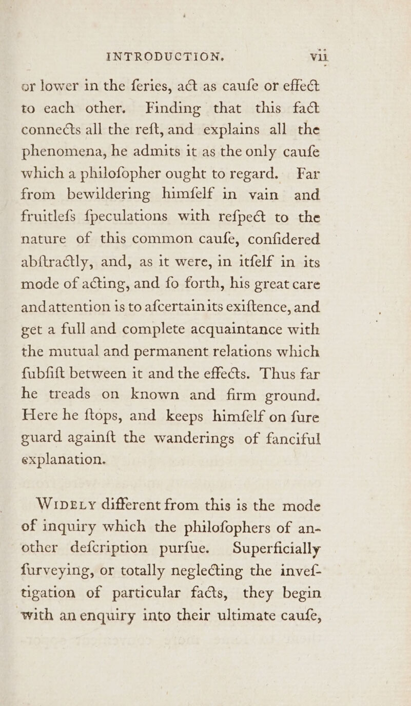 or lower in the feries, act as caufe or effect to each other. Finding that this fact connects all the reft, and explains all the phenomena, he admits it as the only caufe which a philofopher ought to regard. Far from bewildering himfelf in vain and fruitlefs fpeculations with refpe&amp; to the nature of this common caufe, confidered ab{tradtly, and, as it were, in itfelf in its mode of acting, and fo forth, his great care and attention is to afcertain its exiftence, and get a full and complete acquaintance with the mutual and permanent relations which fubfift between it and the effects. Thus far he treads on known and firm ground. Here he ftops, and keeps himfelf on {ure guard again{t the wanderings of fanciful explanation. Wipe y different from this is the mode of inquiry which the philofophers of an- other defcription purfue. Superficially furveying, or totally neglecting the invef- tigation of particular facts, they begin with an enquiry into their ultimate caufe,