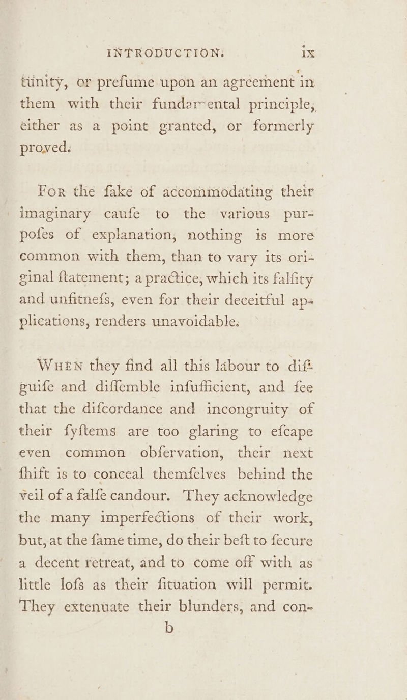 tunity, or prefume upon an agreement in them with their fundarental principle, either as a point granted, or formerly proved. For the fake of accommodating their imaginary caufe to the various pur- pofes of explanation, nothing is more common with them, than to vary its ori- ginal {tatement; a practice, which its falfity and unfitnefs, even for their deceitful ap- plications, renders unavoidable. Wuen they find all this labour to dift guife and diflemble infufficient, and fee that the difcordance and incongruity of their fyftems are too glaring to efcape even common obfervation, their next fhift is to conceal themfelves behind the veil of a falfe candour. They acknowledge the many imperfections of their work, but, at the fame time, do their beft to fecure a decent retreat, and to come off with as little Iofs as their fituation will permit. They extenuate their blunders, and con- b