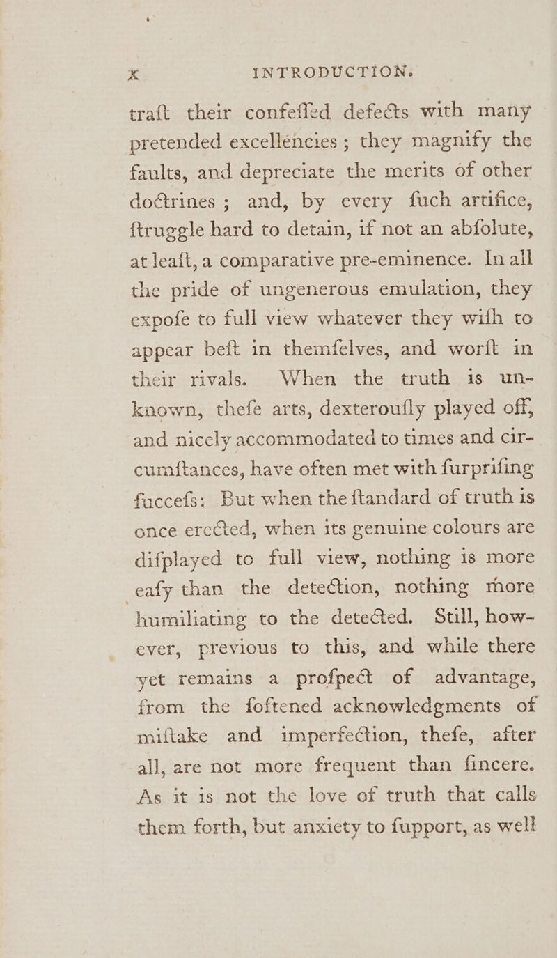 traft their confefled defects with many pretended excellencies ; they magnify the faults, and depreciate the merits of other do&amp;trines ; and, by every fuch artifice, {truggle hard to detain, if not an abfolute, at leaft,a comparative pre-eminence. In all the pride of ungenerous emulation, they expofe to full view whatever they wilh to appear beft in themfelves, and worit in their rivals. When the truth is un- known, thefe arts, dexteroufly played off, and nicely accommodated to times and cir- cumftances, have often met with furprifing faccefs: But when the ftandard of truth is once erected, when its genuine colours are difplayed to full view, nothing 1s more -eafy than the detection, nothing more humiliating to the detected. Still, how- ever, previous to this, and while there yet remains a profpect of advantage, from the foftened acknowledgments of miftake and imperfection, thefe, after all, are not more frequent than fincere. As it is not the love of truth that calls them forth, but anxiety to fupport, as well