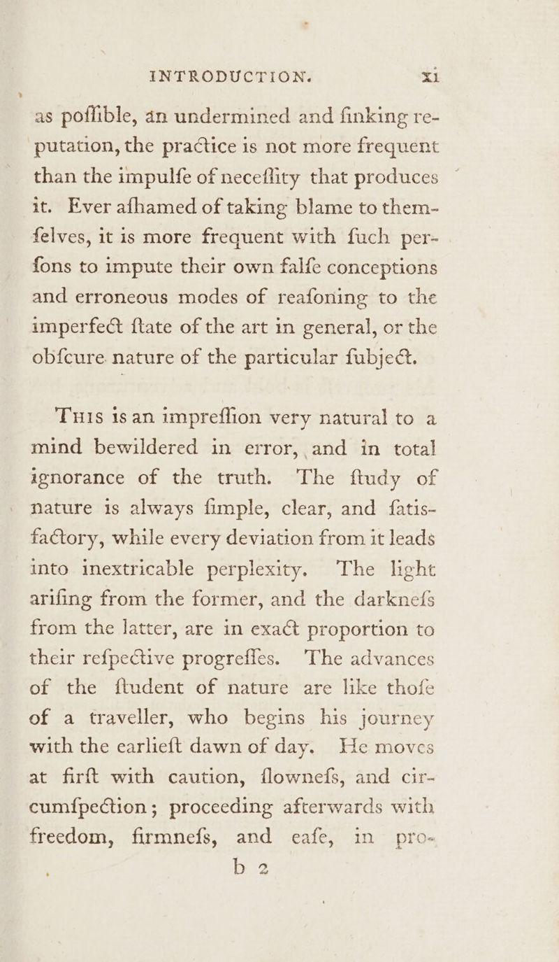 as poflible, an undermined and finking re- putation, the practice is not more frequent than the impulfe of neceflity that produces it. Ever afhamed of taking blame to them- felves, it is more frequent with fuch per- fons to impute their own falfe conceptions and erroneous modes of reafoning to the imperfect ftate of the art in general, or the ob{cure. nature of the particular fubject. THIs 1s an impreflion very natural to a mind bewildered in error, and in total zenorance of the truth. The ftudy of nature is always fimple, clear, and fatis- factory, while every deviation from it leads into inextricable perplexity. The light arifing from the former, and the darknefs from the latter, are in exact proportion to their re{pective progrefles. The advances of the ftudent of nature are like thofe of a traveller, who begins his journey with the earlieft dawn of day. He moves at firft with caution, flownefs, and cir- cum{pection; proceeding afterwards with freedom, firmnefs, and eafe, in pro- bez ‘