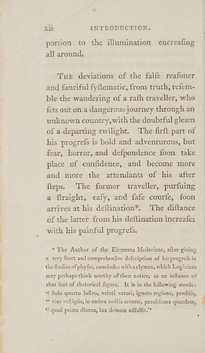 portion to the illumination encreafing all around. Tue deviations of the falfe reafoner and fanciful fyftematic, from truth, refem- ble the wandering of a rafh traveller, who fets out on a dangerous Journey through an unknown country, with the doubtful gleam of a departing twilight. The firft part of his progrefs is bold and adventurous, but fear, horror, and defpondence foon take place of confidence, and become more and more the attendants of his after {teps. The former traveller, purfuing a ftraight, eafy, and fafe courfe, foon arrives at his deftination*. The diftance of the latter from his deftination increafes with his painful progres. “The Author of the Elementa Medecinae, after giving a very fhort and comprehenfive defcription of his progrefs in the ftudies of phyfic, concludes withaclymax, which Logicians may perhaps think worthy of their notice, as an inftance of that fort of rhetorical figure. It is in the following words: «¢ Solo quarto luftro, veluti vatori, ignota regione, perditis, ** viae veftigiis, in umbra noCtis erranti, perobfcura quaedam, ‘¢ quali prima diurna, lux demum adfulfit.””