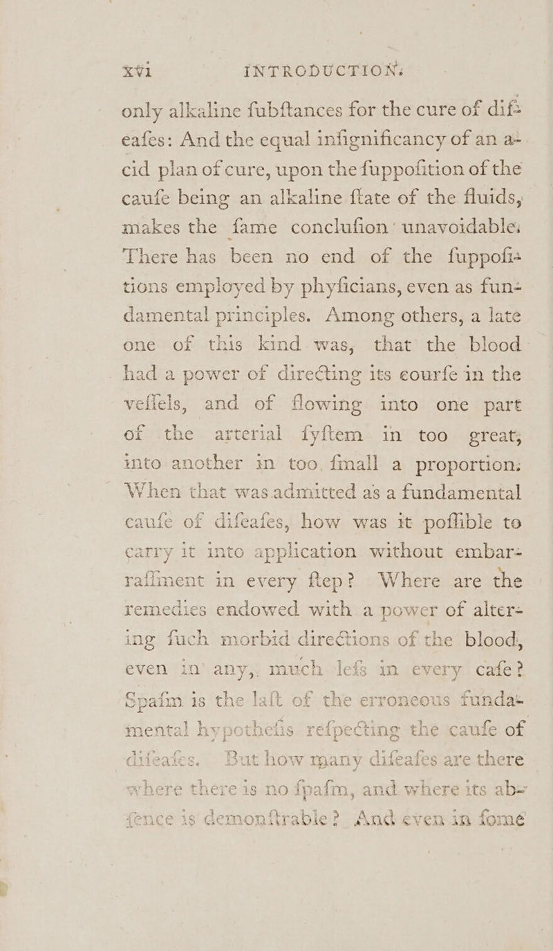 only alkaline fubftances for the cure of dif? eafes: And the equal infignificancy of an a-. cid plan of cure, upon the fuppofition of the caufe being an alkaline flate of the fluids, makes the fame conclufion’ unavoidable, There has been no end of the fuppofi- tions employed by phyficians, even as fun- damental principles. Among others, a late one of this kind was, that the blood had a power of directing its eourfe in the vellels, and of flowing into one part ef the arterial fyftem in too greats into another in too, {mall a proportion: When that was. admitted as a fundamental difeaies, how was it poflible to wee it into application without embar- raflment in every ftep? Where are the remedies endowed with a power of alter- ing fuch morbid directions of the blood, ven in’ any,, much lefs in every cafe? the erroneous fundat hypothelis refpecting the caufe of : difeafes. But how many difea igs are there where there is no fpafm, and. where its ab= avy £ 2 q 4. Oh. ir 1 = \ &gt; los aa a ra ae fence is demonftrable? And even in fom