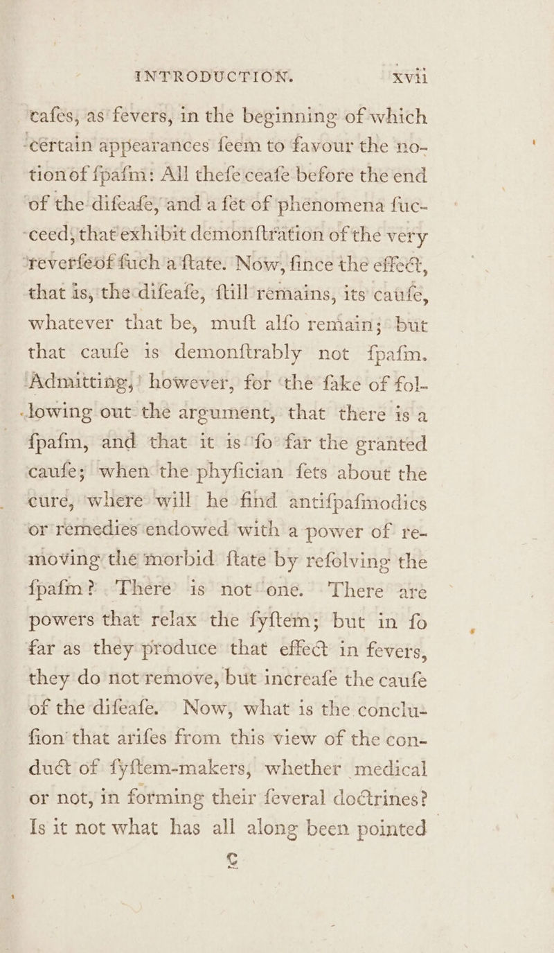 cafes, as fevers, in the beginning of which -cértain appearances feem to favour the no- tion of fpafm: All thefe ceafe before the end ‘of the difeade, and a fet of phenomena fuc- ‘ceeds that'exhibit demonttration of the very *reverfeof fuch a ftate. Now, fince the effedt, that is, the difeafe, ftill remains, its cafe, whatever that be, muft alfo remain; but that caufe 1s demonftrably not fpafm. ‘Admitting,’ however, for ‘the fake of fol- lowing out the argument, that there is a fpafm, and that it is°fo far the granted caufe; when the phyfician fets about the cure, where will he find antifpafmodics or remedies'endowed with a power of re- moving the mor bid. itate by refolving the fpafm?. There’ is not one. There are powers that relax the fyftem; but in fo far as they produce that effect in fevers, they do not remove, but increafe the caufe of the difeafe. Now, what is the conclu- fion that arifes from this view of the con- duct of fyftem-makers, whether medical or not, in forming their feveral doCtrines? Is it not what has all along been pointed Cc a,