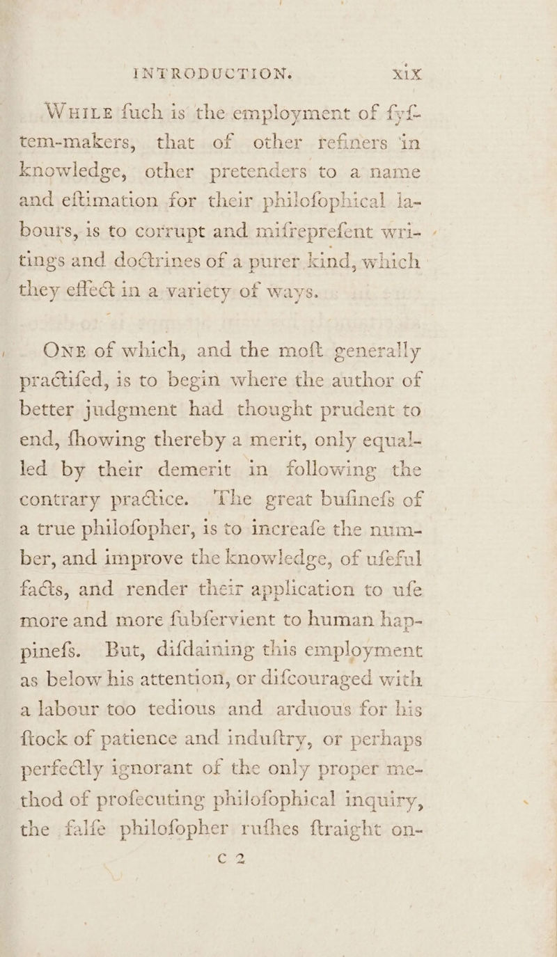 Wuite fuch is the employment of fy tem-makers, that of other refiners ‘in knowledge, other pretenders to a name bours, is to corrupt and mifreprefent wri- tings and doctrines of a purer kind, which they effect in a variety of ways. One of which, and the moft generally practifed, is to begin where the author of better judgment had thought prudent to end, fhowing thereby a merit, only equal- led by their demerit in following the contrary practice. The great bufinefs of a true philofopher, is to increafe the num- ber, and improve the knowledge, of ufeful facts, and render their application to ufe more and more fubfervient to human hap- pinefs. But, difdaining this employment as below his attention, or difcouraged with a labour too tedious and arduous for his {tock of patience and induftry, or perhaps perfectly ignorant of the only proper me- thod of profecuting philofophical inguiry, the falfe philofopher ruthes ftraight on- CZ ~