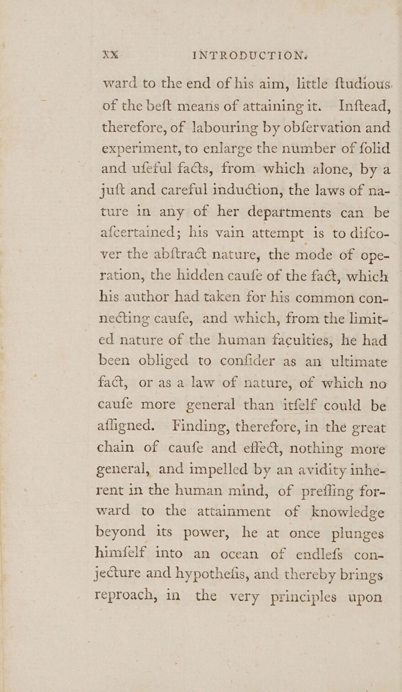 ward to the end of his aim, little ftudious. of the beft means of attaining it. Inftead, therefore, of labouring by obfervation and experiment, to enlarge the number of folid and ufeful facts, from which alone, by a juft and careful induction, the laws of na- ture in any of her departments can be afcertained; his vain attempt is to difco- ver the abftract nature, the mode of ope- ration, the hidden caufe of the fact, which his author had taken for his common con- necting caufe, and which, from the limit- ed nature of the human faculties, he had been obliged to confider as an ultimate fact, or as a law of nature, of which no caufe more general than itfelf could be afligned. Finding, therefore, in the great chain of caufe and effe@t, nothing more general, and impelled by an avidity inhe- rent in the human mind, of prefling for- ward to the attainment of knowledge beyond its power, he at once plunges himfelf imto an ocean of endlefs con- jecture and hypothelis, and thereby brings reproach, in the very principles upon