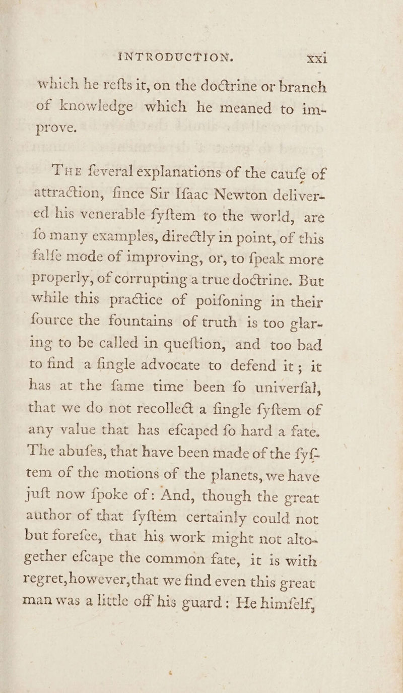 which he refts it, on the dotrine or branch of knowledge which he meaned to im- prove. Tne feveral explanations of the caufe of attraction, fince Sir Ifaac Newton deliver- ed his venerable fyftem to the world, are fo many examples, direCtly in point, of this falfe mode of improving, or, to {peak more _ properly, of corrupting a true dodtrine. But while this practice of poifoning in their fource the fountains of truth is too elar~ ing to be called in queftion, and too bad to find a fingle advocate to defend it; it has at the fame time been fo univerfal, that we do not recollect a fingle fyftem of any value that has efcaped fo hard a fate. The abufes, that have been made of the fy tem of the motions of the planets, we have jut now {poke of: And, though the great author of that fyftem certainly could not but forefee, that his work might not alto. gether efcape the common fate, it is with regret, however,that we find even this ereat man was a little off his guard: He himfelf,