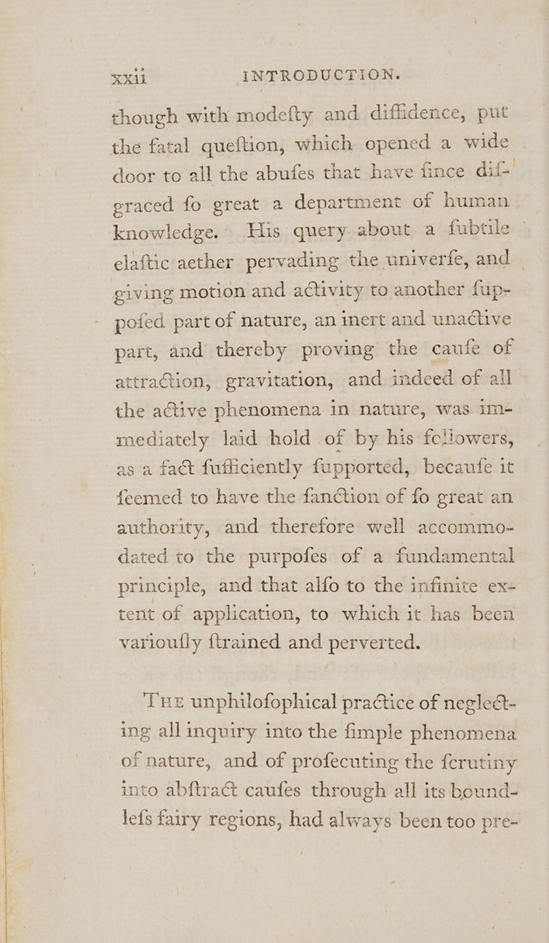 though with modefty and diffidence, put the fatal queftion, which opened a wide door to all the abufes that have fince dit graced fo great a department of human knowledge. His query about a fubtile elaftic aether pervading the univerfe, and pofed part of nature, an inert and unactive part, and thereby proving the caufe of attraction, gravitation, and indeed of all the ative phenomena in nature, was im- mediately laid hold of by his fettowers, as a fact fufficiently fupported, becaufe it feemed to have the fanction of fo great an authority, and therefore well accommo- dated to the purpofes of a fundamental principle, and that alfo to the infinite ex- tent of application, to which it has been varioully {trained and perverted. Tue unphilofophical practice of neglea- ing all inquiry into the fimple phenomena of nature, and of profecuting the fcrutiny into abftract caufes through all its bound- le{s fairy regions, had always been too pre-