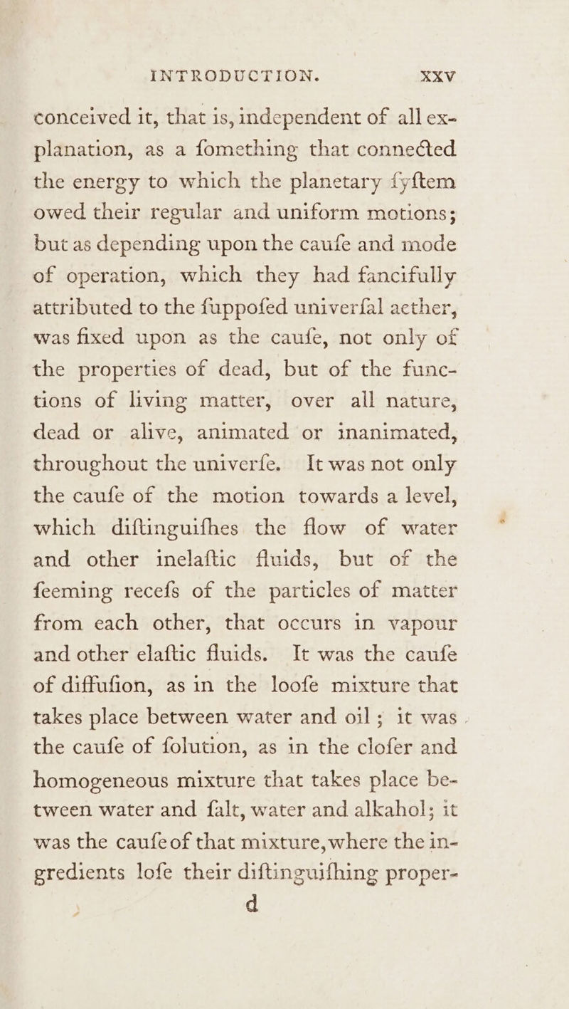 conceived it, that is, independent of all ex- planation, as a fomething that connected the energy to which the planetary fyftem owed their regular and uniform motions; but as depending upon the caufe and mode of operation, which they had fancifully attributed to the fuppofed univerfal aether, was fixed upon as the caufe, not only of the properties of dead, but of the func- tions of living matter, over all nature, dead or alive, animated or inanimated, throughout the univerfe. It was not only the caufe of the motion towards a level, which diftinguifhes the flow of water and other imelaftic fluids, but of the feeming recefs of the particles of matter from each other, that occurs in vapour and other elaftic fluids. It was the caufe of diffufion, as in the loofe mixture that takes place between water and oil; it was. the caufe of folution, as in the clofer and homogeneous mixture that takes place be- tween water and falt, water and alkahol; it was the caufeof that mixture,where the in- eredients lofe their diftinguifhing proper- d