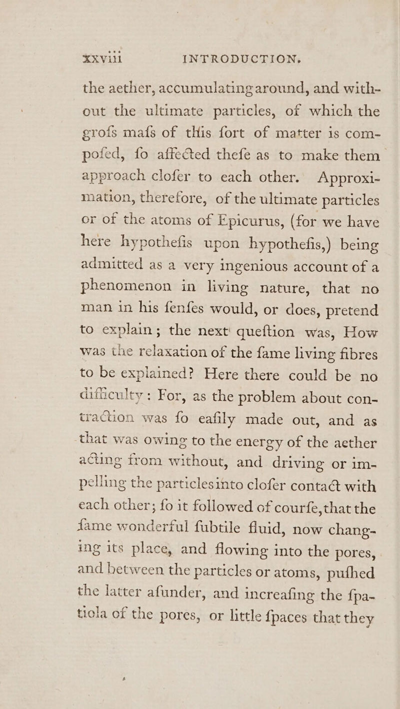 the aether, accumulating around, and with- out the ultimate particles, of which the grofs mafs of tHis fort of matter is com- pofed, fo affected thefe as to make them approach clofer to each other. Approxi- mation, therefore, of the ultimate particles or of the atoms of Epicurus, (for we have here hypothefis upon hypothefis,) being admitted as a very ingenious account of a phenomenon in living nature, that no man in his fenfes would, or does, pretend to explain; the next: queftion was, How was the relaxation of the fame living fibres to be explained? Here there could be no dificulty: For, as the problem about con- traction was fo eafily made out, and as that was owing to the energy of the aether acting from without, and driving or im- pelling the particlesinto clofer contact with each other; fo it followed of courfe,that the Jame wonderful fubtile fluid, now chang- ing its place, and flowing into the pores, and hetween the particles or atoms, pufhed the latter afunder, and increafing the {pa-~ tiola of the pores, or little {paces that they