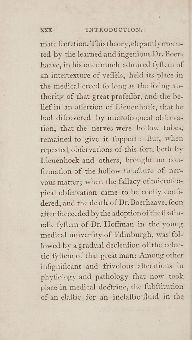 mate fecretion. This theory, elegantly execu- ted by the learned and ingenious Dr. Boer- haave, in his once much admired fyftem of an intertexture of veflels, held its place in the medical creed fo long as the living au- thority of that great profeffor, and the be- lief in an afflertion of Licuenhock, that he had difcovered by microfcopical obferva- tion, that the nerves were hollow tubes, remained to give it fupport: But, when repeated, obfervations of this fort, both by Lieuenhoek and others, brought no. con- firmation of the hollow ftructure of ner- vous matter; when the fallacy of microfco- pical obfervation came to be coolly confi- dered, and the death of Dr. Boerhaave, foon after fucceeded bythe adoption of thefpafm- odic fyftem of Dr. Hoffman in the young medical univerfity of Edinburgh, was fol- lowed by a gradual declenfion of the eclec- tic fyftem of that great man: Among other infignificant and frivolous alterations in phyfiology and pathology that now took place in medical dodtrine, the fubftitution of an elaftic for an-inelaftic fluid in the