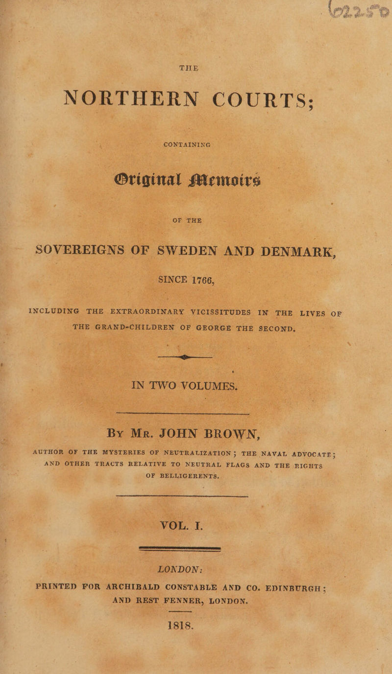 THE NORTHERN COURTS: Original Memoirs SOVEREIGNS OF SWEDEN AND DENMARK, SINCE 1766, INCLUDING THE EXTRAORDINARY VICISSITUDES IN THE LIVES OF THE GRAND-CHILDREN OF GEORGE THE SECOND. ——___ IN TWO VOLUMES. By Mr. JOHN BROWN, AUTHOR OF THE MYSTERIES OF NEUTRALIZATION ; THE NAVAL ADVOCATE; AND OTHER TRACTS RELATIVE TO NEUTRAL FLAGS AND THE RIGHTS OF BELLIGERENTS, VOL. I. LONDON: PRINTED FOR ARCHIBALD CONSTABLE AND CO. EDINBURGH ; AND REST FENNER, LONDON. 1818.