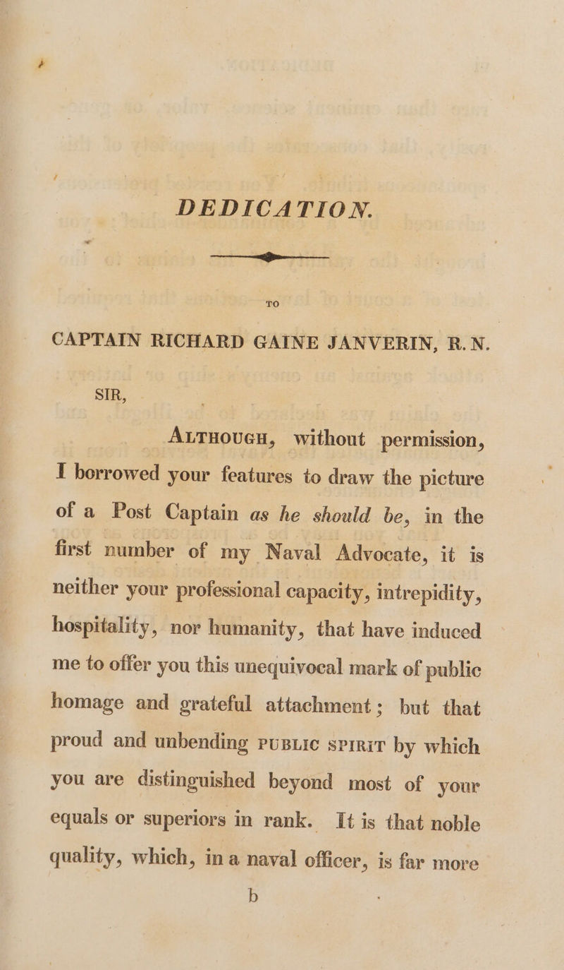 DEDICATION. ——_——<gee———___ TO CAPTAIN RICHARD GAINE JANVERIN, R.N. SIR, | _ Axrnoven, without permission, I borrowed your features to draw the picture of a Post Captain as he should be, in the first number of my Naval Advocate, it is neither your professional capacity, intrepidity, hospitality, nor humanity, that have induced me to offer you this unequivocal mark of public homage and grateful attachment; but that proud and unbending pusuic spirit by which you are distinguished beyond most of your equals or superiors in rank. It is that noble quality, which, ina naval officer, is far more b