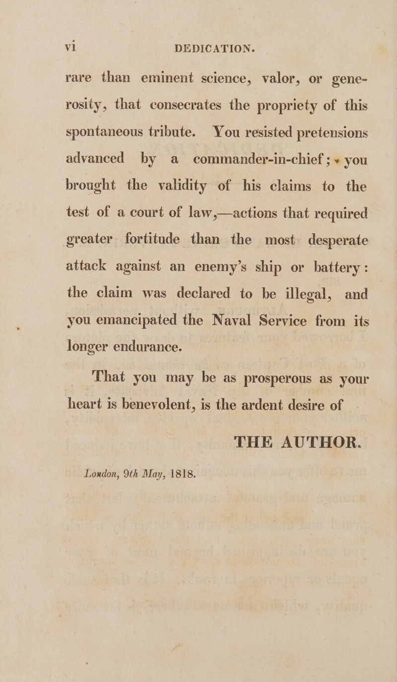 rare than eminent science, valor, or gene- rosity, that consecrates the propriety of this spoutuncon: tribute. You resisted pretensions advanced by a commander-in-chief ; + you brought the validity of his claims to the test of a court of law,—actions that required greater fortitude than the most desperate attack against an enemy’s ship or battery: the claim was declared to be illegal, and | vou emancipated the Naval Service from its longer endurance. That you may be as prosperous as your heart is benevolent, is the ardent desire of THE AUTHOR. Loudon, 9th May, 1818.