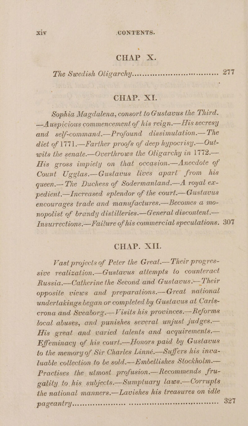 CHAP X. The Swedish Oligarchy..rscscceessascevsccsctetneccsecce CHAP. XI. Sophia Magdalena, consort to Gustavus the Third. —Auspicious commencement of his reign.—His secresy and self-command.—Profound dissimulation.— The diet of 1771.—Farther proofs of deep hypocrisy.— Out- wits the senate-—Overthrows the Oligarchy wn 1772.— His gross impiety on that occasion.—Anecdote of Count Ugglas—Gustavus lives apart from his gueen.— The Duchess of Sodermaniand.—A royal ex- pedient.—Increased splendor of the court.— Gustavus encourages trade and manufactures.— Becomes a mo- nopolist of brandy distilleries.—General discontent .— Insurrections.—Failure of his commercial speculations. CHAP. XII. Vast projects of Peter the Great.— Their progres- sive realization.—Gustavus attempts to counteract Russia.—Catherine the Second and Gustavus .— Their opposite views and preparations.— Great national undertakings began or completed by Gustavus at Carls- crona and Sveaborg.—Visits his provinces.— Reforms local abuses, and punishes several unjust judges.— His great and varied talents and acquiremenis.— Effeminacy of his court.—Honors pard by Gustavus to the memory of Sir Charles Linné.—Suffers his inva- luable collection to be sold.—Embellishes Stockholm.— Practises the utmost profuston.—Recommends fru- gality to, his subjects—Sumptuary laws.—Corrupts the national manners.—Lavishes his treasures on idle pageantry See eee Tes SSF OFF S8H eG 2892760098 eeereoeeeoeoeeeeeeoepsr eee 78 eee 2717 307 327