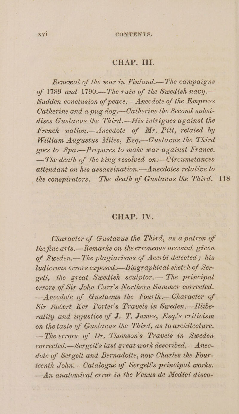 CHAP. Il. of 1789 and 1790,—The ruin of the Swedish navy.— Sudden conclusion of peace.—Anecdote of the Empress Catherine and a pug dog.—Catherine the Second subst- dises Gustavus the Third.—His intrigues against the French nation.— Anecdote of Mr. Pitt, related by William Augustus Miles, Esq.—Gustavus the Third goes to Spa.—Prepares to make war against France. — The death of the king resolved on.— Circumstances attendant on his assassination.—Anecdotes relative to the conspirators. The death of Gustavus the Third. CHAP. IV. Character of Gustavus the Third, as a patron of the fine arts.— Remarks on the erroneous account given of Sweden.— The plagiarisms of Acerbi detected ; his ludicrous errors exposed.— Biographical skeich of Ser- gell, the great Swedish sculptor.— The principal errors of Sir John Carr’s Northern Summer corrected. —Anecdote of Gustavus the Fourth.—Character of Sir Robert Ker Porter's Travels in Sweden.—Illibe- rality and injustice of J. T. James, Hsq.’s criticism on the taste of Gustavus the Third, as to architecture. —The errors of Dr. Thomson’s Travels in Sweden corrected.—Sergell’s last great work described.— Anec- dote of Sergell and Bernadotte, now Charles the Four- teenth John.—Catalogue of Sergell’s principal works. —An anatomical error in the Venus de Medici disco- 118