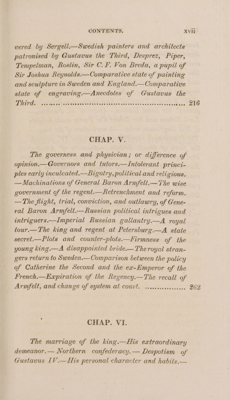 vered by Sergell.—Swedish painters and architects patronised by Gustavus the Third, Desprez, Piper, Tempelman, Roslin, Sir C.F. Von Breda, a pupil of | Sir Joshua Reynolds.—Comparative state of painting and sculpture in Sweden and England.— Comparative state of engraving.—Anecdotes of Gustavus the FEO RA OP I IS Bs 216 CHAP. V. The governess and physician; or difference of opinion.—Governors and tutors.—Intolerant princi- ples early inculcated.—Bigotry, political and religious. — Machinations of General Baron Armfelt.—The wise government of the regent.—hetrenchment and reform. — The flight, trial, conviction, and outlawry, of Gene- ral Baron Armfelit.—Russian political intrigues and intriguers.—Imperial Russian gallantry—A royal tour.—The king and regent at Petersburg.—A._ state secret.—Plots and counter-plots.—Kirmness of the young king.—A disappointed bride.— The royal stran- gers return to Sweden.—Comparison between the policy of Catherine the Second and the ex-Emperor of the French.—-Expiration of the Regency.—The recall of Arimfelt, and change of system at Court. ...eccceccansecee 262 CHAP. VI. The marriage of the king.—His extraordinary demeanor.— Northern confederacy. — Despotism of Gustavus [V.—f/is personal character and habits,—