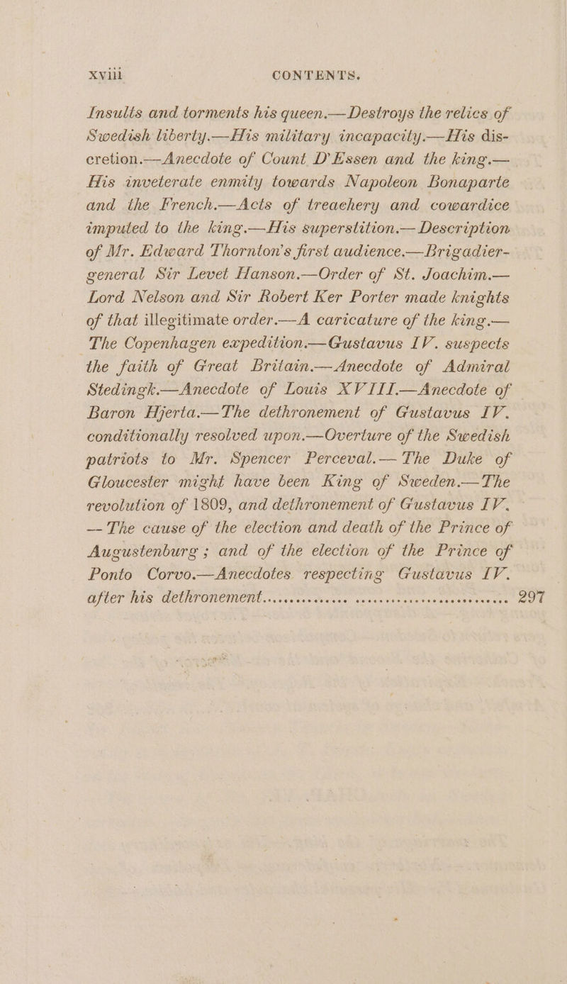Insults and torments his queen.—Destroys the relics of Swedish liberty. His military incapacity.—His dis- cretion.— Anecdote of Count D Essen and the king.— His inveterate enmity towards Napoleon Bonaparte and the French.—Acts of treachery and cowardice imputed to the king.—Hts superstition.— Description of Mr. Edward Thornton's first audience.—Brigadier- general Sir Levet Hanson.—Order of St. Joachim.— Lord Nelson and Sir Robert Ker Porter made knights of that illegitimate order.—A caricature of the king.— The Copenhagen expedition.—Gustavus IV. suspects ‘the faith of Great Britain.—Anecdote of Admiral Stedingk.—Anecdote of Louis XV III.—Anecdote of Baron Hyerta.—The dethronement of Gustavus IV. conditionally resolved upon.—Overture of the Swedish patriots to Mr. Spencer Perceval.— The Duke of Gloucester might have been King of Sweden.—The revolution of 1809, and dethronement of Gustavus IV. ~~ The cause of the election and death of the Prince of Augustenburg ; and of the election of the Prince of Ponto Corvo.—Anecdotes respecting Gustavus IV. GT UCT UGS TOL TOMENMIONT, «vse cco toccue. neienu say edeso9 sheet sang ose 297