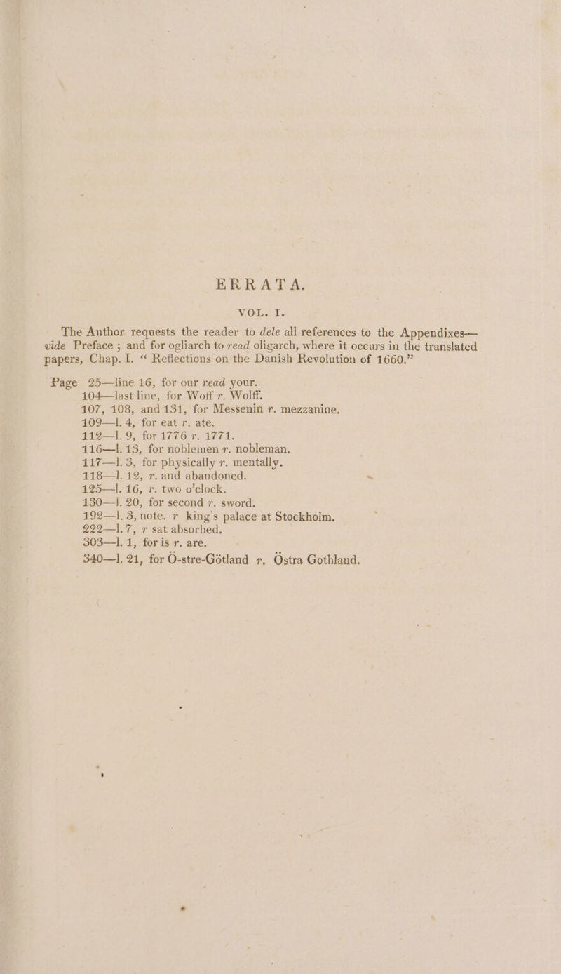 ERRATA. VOL. I. The Author requests the reader to dele all references to the Appendixes— vide Preface ; and for ogliarch to read oligarch, where it occurs in the translated papers, Chap. I. “ Reflections on the Danish Revolution of 1660.” Page 25—line 16, for our read your. 104—last line, for Woff r. Wolff. 107, 108, and 131, for Messenin r. mezzanine. 109—1. 4, for eat r. ate. £12-1 9. for 1776 97, 1774. 116—1.13, for noblemen r. nobleman. 117—1. 3, for physically r. mentally. 118—1. 12, r. and abandoned. 125—1. 16, r. two o'clock. 130—1. 20, for second r. sword. 192—l. 3, note. r king’s palace at Stockholm. 222—1.7, r sat absorbed. 303—1. 1, for is r. are. 340—]. 21, for O-stre-Gotland r, Ostra Gothland.