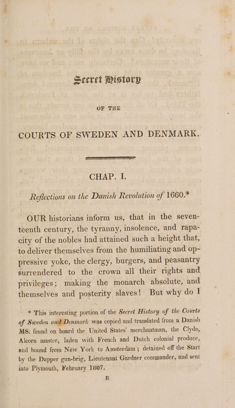 Scevet Mistory OF THE COURTS OF SWEDEN AND DENMARK. CHAP. I. Reflections on the Danish Revolution of 1660.* ~ OUR historians inform us, that in the seven- teenth century, the tyranny, insolence, and rapa- city of the nobles had attained such a height that, to deliver themselves from the humiliating and op- pressive yoke, the clergy, burgers, and peasantry surrendered to the crown all their rights and privileges; making the monarch absolute, and themselves and posterity slaves! But why do I * This interesting portion of the Secret History of the Courts of Sweden ond Denmark was copied and translated from a Danish MS. found on board the United States’ merchantman, the Clyde, Alcorn master, laden with French and Dutch colonial produce, and bound from Néw York to Amsterdam; detained off the Start by the Dapper gun-brig, Lieutenant Gardner commander, and sent into Plymouth, February 1807. B