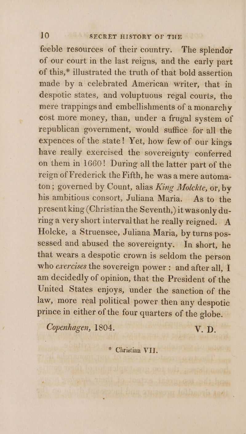 feeble resources of their country. The splendor of our court in the last reigns, and the early part of this,* illustrated the truth of that bold assertion made by a celebrated American writer, that in despotic states, and voluptuous regal courts, the mere trappings and embellishments of a monarchy cost more money, than, under a frugal system of republican government, would suffice for all the expences of the state! Yet, how few of our kings have really exercised the sovereignty conferred on them in 1660! During all the latter part of the reign of Frederick the Fifth, he was a mere automa- ton; governed by Count, alias King Molckte, or, by his ambitious consort, Juliana Maria. As to the present king (Christian the Seventh,) it was only du- ring a very short interval that he really reigned. A Holcke, a Struensee, Juliana Maria, by turns pos- sessed and abused the sovereignty. In short, he that wears a despotic crown is seldom the person who evercises the sovereign power : and after all, I am decidedly of opinion, that the President of the United States enjoys, under the sanction of the law, more real political power then any despotic prince in either of the four quarters of the globe. Copenhagen, 1804. Vv. D. * Christian VIT.
