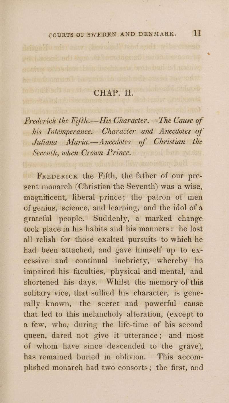 CHAP. II. Frederick the Fifth.— His Character.—The Cause of his Intemperance.—Character and Anecdotes of Juliana Maria.—Anecdotes of Christian the Seventh, when Crown Prince. Freperick the Fifth, the father of our pre- sent monarch (Christian the Seventh) was a wise, magnificent, liberal prince; the patron of men of genius, science, and learning, and the idol of a orateful people. Suddenly, a marked change took place in his habits and his manners: he lost all relish for those exalted pursuits to which he had been attached, and gave himself up to ex- cessive and continual inebriety, whereby he impaired his faculties, physical and mental, and shortened his days. Whilst the memory of this solitary vice, that sullied his character, is gene- rally known, the secret and powerful cause that led to this melancholy alteration, (except to a few, who; during the life-time of his second queen, dared not give it utterance; and most of whom have since descended to the grave), has remained buried in oblivion. This accom- plished monarch had two consorts; the first, and