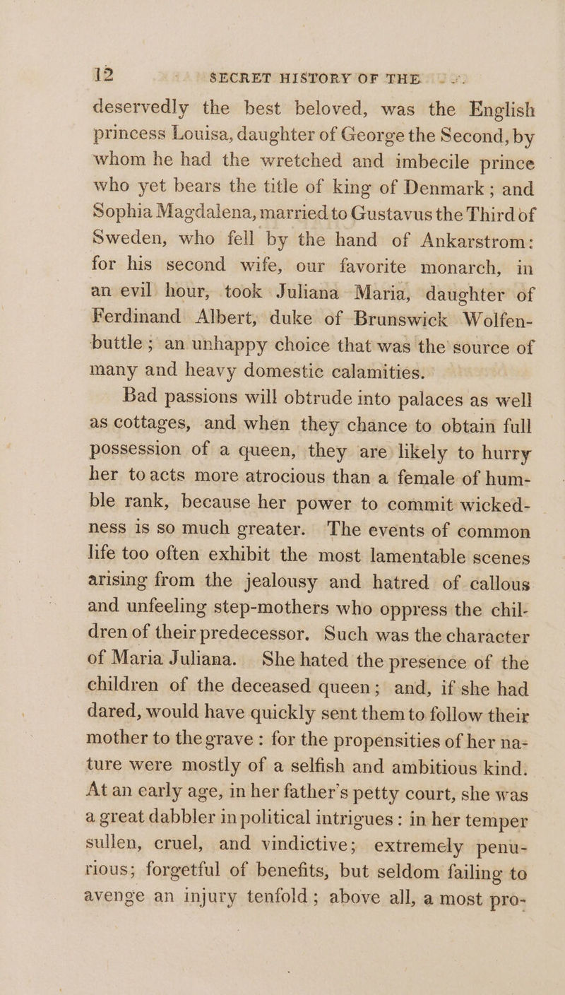 deservedly the best beloved, was the English princess Louisa, daughter of George the Second, by whom he had the wretched and imbecile prince © who yet bears the title of king of Denmark ; and Sophia Magdalena, married to Gustavus the Third of Sweden, who fell by the hand of Ankarstrom: for his second wife, our favorite monarch, in an evil hour, took Juliana Maria, daughter of Ferdinand Albert, duke of Brunswick Wolfen- buttle ; an unhappy choice that was the source of many and heavy domestic calamities. Bad passions will obtrude into palaces as well as cottages, and when they chance to obtain full possession of a queen, they are likely to hurry her toacts more atrocious than a female of hum- ble rank, because her power to commit wicked- — ness 1s so much greater. The events of common life too often exhibit the most lamentable scenes arising from the jealousy and hatred of callous and unfeeling step-mothers who oppress the chil- dren of their predecessor. Such was the character of Maria Juliana. She hated the presence of the children of the deceased queen; and, if she had dared, would have quickly sent them to follow their mother to the grave : for the propensities of her na= ture were mostly of a selfish and ambitious kind. At an early age, in her father’s petty court, she was a great dabbler in political intrigues : in her temper sullen, cruel, and vindictive; extremely penu- tious; forgetful of benefits, but seldom failing to avenge an injury tenfold; above all, a most pro-