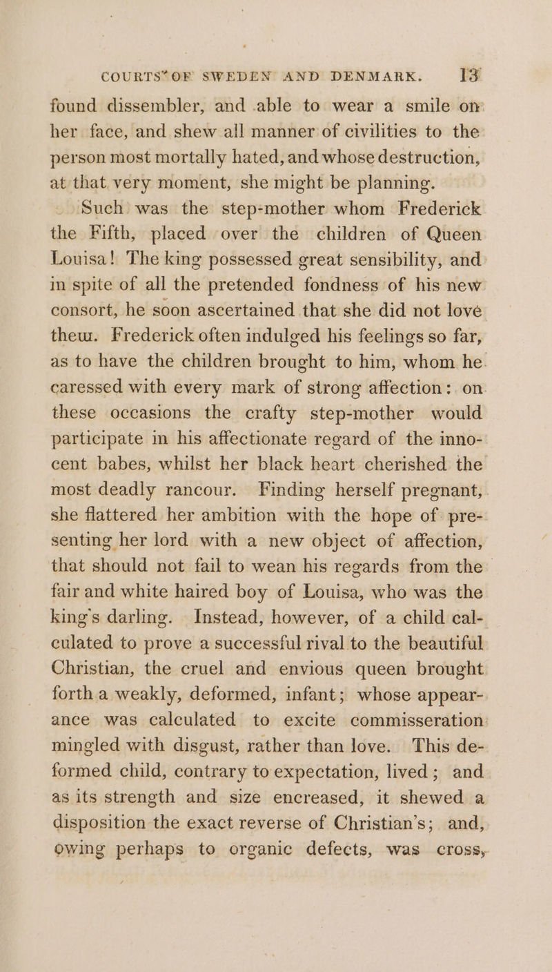 found dissembler, and .able to wear a smile om her face, and shew all manner of civilities to the person most mortally hated, and whose destruction, at that very moment, she might be planning. Such was the step-mother whom Frederick the Fifth, placed over the children of Queen Louisa! The king possessed great sensibility, and in spite of all the pretended fondness of his new consort, he soon ascertained that she did not love thew. Frederick often indulged his feelings so far, as to have the children brought to him, whom he. caressed with every mark of strong affection: on these occasions the crafty step-mother would participate in his affectionate regard of the inno- cent babes, whilst her black heart cherished the most deadly rancour. Finding herself pregnant, she flattered her ambition with the hope of. pre-. senting her lord with a new object of affection, that should not fail to wean his regards from the fair and white haired boy of Louisa, who was the king's darling. Instead, however, of a child cal- culated to prove a successful rival to the beautiful Christian, the cruel and envious queen brought forth.a weakly, deformed, infant; whose appear- ance was calculated to excite commisseration: mingled with disgust, rather than love. This de- formed child, contrary to expectation, lived; and as its strength and size encreased, it shewed a disposition the exact reverse of Christian’s; and, owing perhaps to organic defects, was cross,