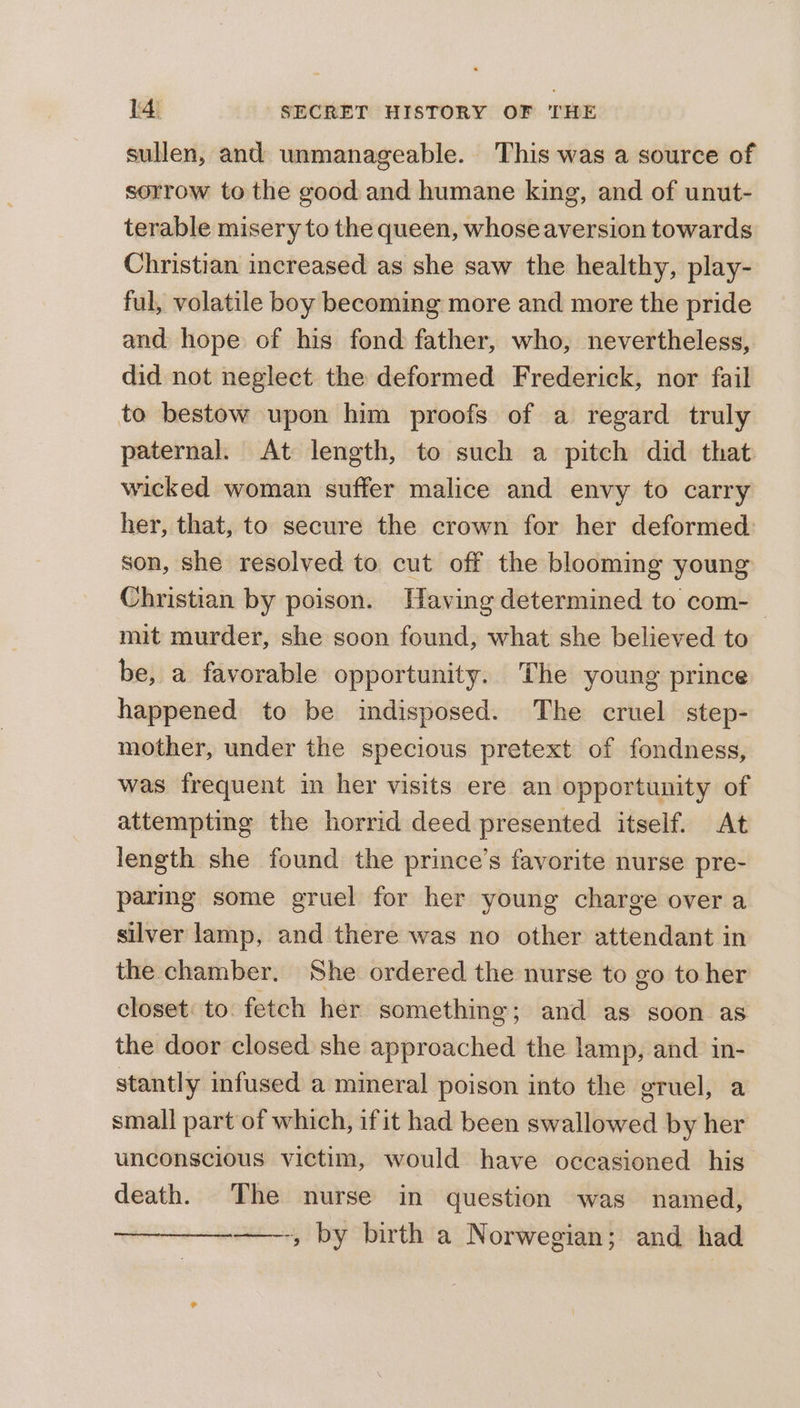 sullen, and unmanageable. This was a source of sorrow to the good and humane king, and of unut- terable misery to the queen, whose aversion towards Christian increased as she saw the healthy, play- ful, volatile boy becoming more and more the pride and hope of his fond father, who, nevertheless, did not neglect the deformed Frederick, nor fail to bestow upon him proofs of a regard truly paternal. At length, to such a pitch did that wicked woman suffer malice and envy to carry her, that, to secure the crown for her deformed son, she resolved to cut off the blooming young Christian by poison. Waving determined to com- mit murder, she soon found, what she believed to be, a favorable opportunity. The young prince happened to be indisposed. The cruel step- mother, under the specious pretext of fondness, was frequent im her visits ere an opportunity of attempting the horrid deed presented itself. At length she found the prince’s favorite nurse pre- parmg some gruel for her young charge over a silver lamp, and there was no other attendant in the chamber. She ordered the nurse to go to her closet: to. fetch her something; and as soon as the door closed she approached the lamp, and in- stantly infused a mineral poison into the gruel, a small part of which, ifit had been swallowed by her unconscious victim, would have occasioned his death. The nurse in question was named, ——-, by birth a Norwegian; and had