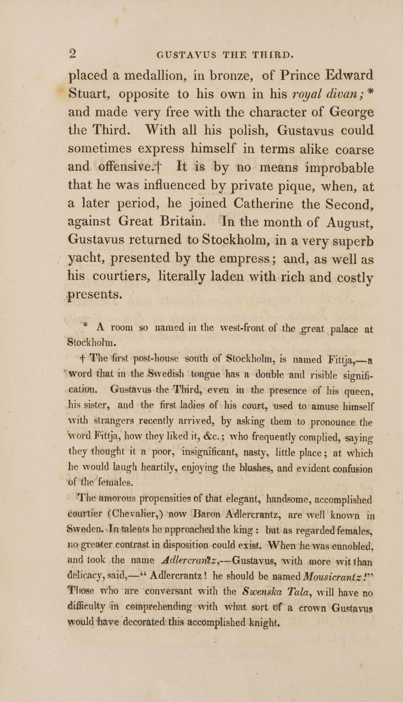 placed a medallion, in bronze, of Prince Edward Stuart, opposite to his own in his royal divan ; * and made very free with the character of George the Third. With all his polish, Gustavus could sometimes express himself in terms alike coarse and. offensive-— It is by no means improbable that he was influenced by private pique, when, at a later period, he jomed Catherine the Second, against Great Britain. In the month of August, Gustavus returned to Stockholm, in a very superb yacht, presented by the empress; and, as well as his. courtiers, literally laden with rich and costly presents. ‘* A room so named in the west-front.of the great palace at Stockholm. + The ‘first -post-house south of Stockholm, is named Fittja,—a ‘word that in the Swedish ‘tongue has a double -and risible slgnifi- cation. Gustavus the Third, even in the presence of his queen, -his sister, and the first ladies of his court, used to-amuse himself with strangers recently arrived, by asking them to pronounce. the word Fittja, how they liked it, &amp;c.; who frequently complied, saying they thought it a poor, insignificant, nasty, little place; at which he would laugh heartily, enjoying the blushes, and evident confusion ‘of the females. 3 - The amorous propensities of that elegant, handsome, accomplished éourtier (Chevalier,) ‘now ‘Baron Adlercrantz, are well known in ‘Sweden. In talents he approached the kmg: but as regarded females, no greater contrast in disposition could exist. When he was ennobled, and took the name Adlercrantz,—Gustavus, ‘with more wit than delicacy, said,—‘** Adlercrantz! he should be named Mousicrantz!” Tliose who are ‘conversant with the Swenska Tala, will have no difficulty in comprehending with what sort of a crown Gustavus would ‘have decorated: this accomplished knight..