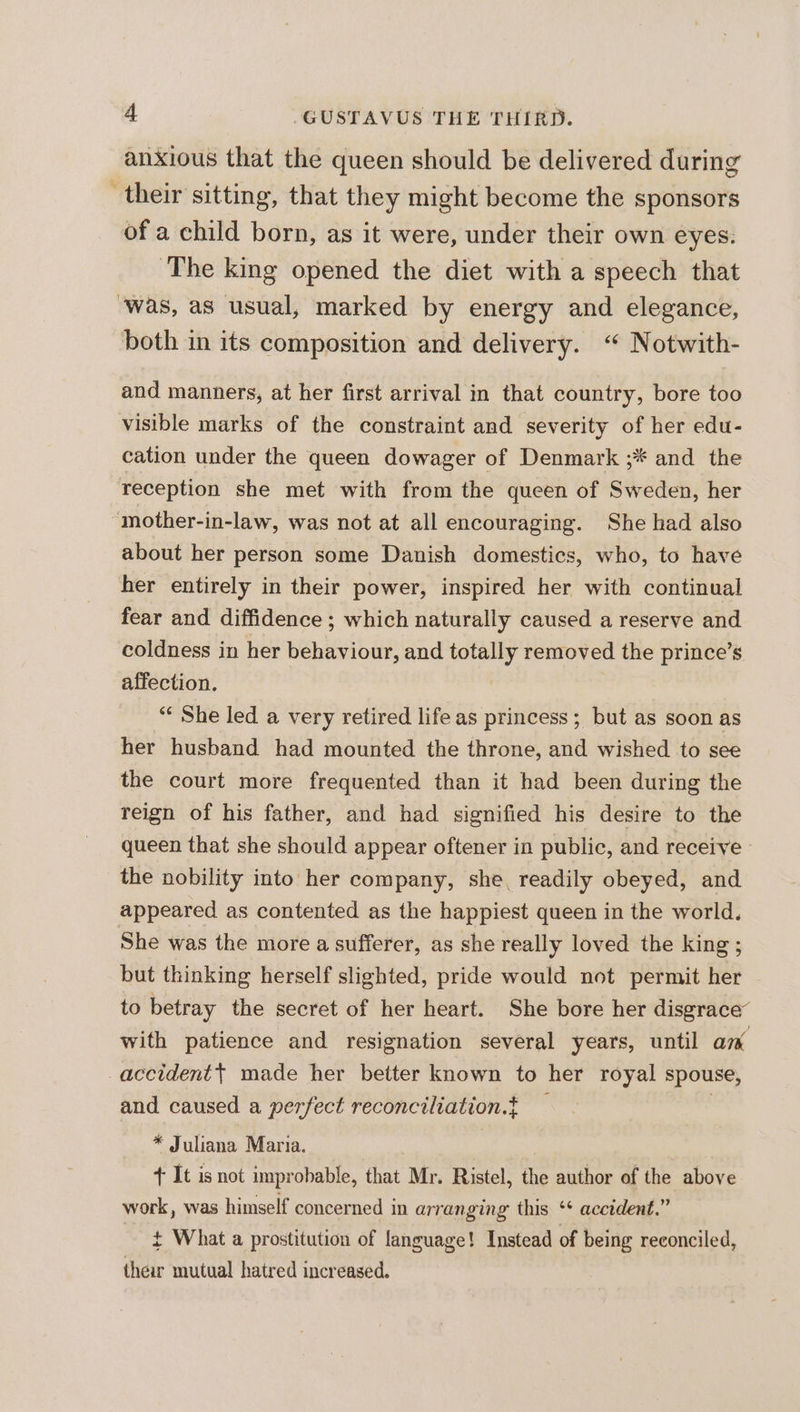 anxious that the queen should be delivered during their sitting, that they might become the sponsors of a child born, as it were, under their own eyes. ‘The king opened the diet with a speech that ‘was, as usual, marked by energy and elegance, both in its composition and delivery. ‘“ Notwith- and manners, at her first arrival in that country, bore too visible marks of the constraint and severity of her edu- cation under the queen dowager of Denmark ;* and the reception she met with from the queen of Sweden, her ‘mother-in-law, was not at all encouraging. She had also about her person some Danish domestics, who, to have her entirely in their power, inspired her with continual fear and diffidence ; which naturally caused a reserve and coldness in her behaviour, and totally removed the prince’s affection. “¢ She led a very retired lifeas princess; but as soon as her husband had mounted the throne, and wished to see the court more frequented than it had been during the reign of his father, and had signified his desire to the queen that she should appear oftener in public, and receive - the nobility into her company, she, readily obeyed, and appeared as contented as the happiest queen in the world. She was the more a sufferer, as she really loved the king; but thinking herself slighted, pride would not permit her to betray the secret of her heart. She bore her disgrace’ with patience and resignation several years, until am accident} made her better known to her royal spouse, and caused a perfect reconciliation.t . * Juliana Maria. | + It is not improbable, that Mr. Ristel, the author of the above work, was himself concerned in arranging this ‘* accident.” ~— ¢ What a prostitution of language! Instead of being reconciled, their mutual hatred increased.