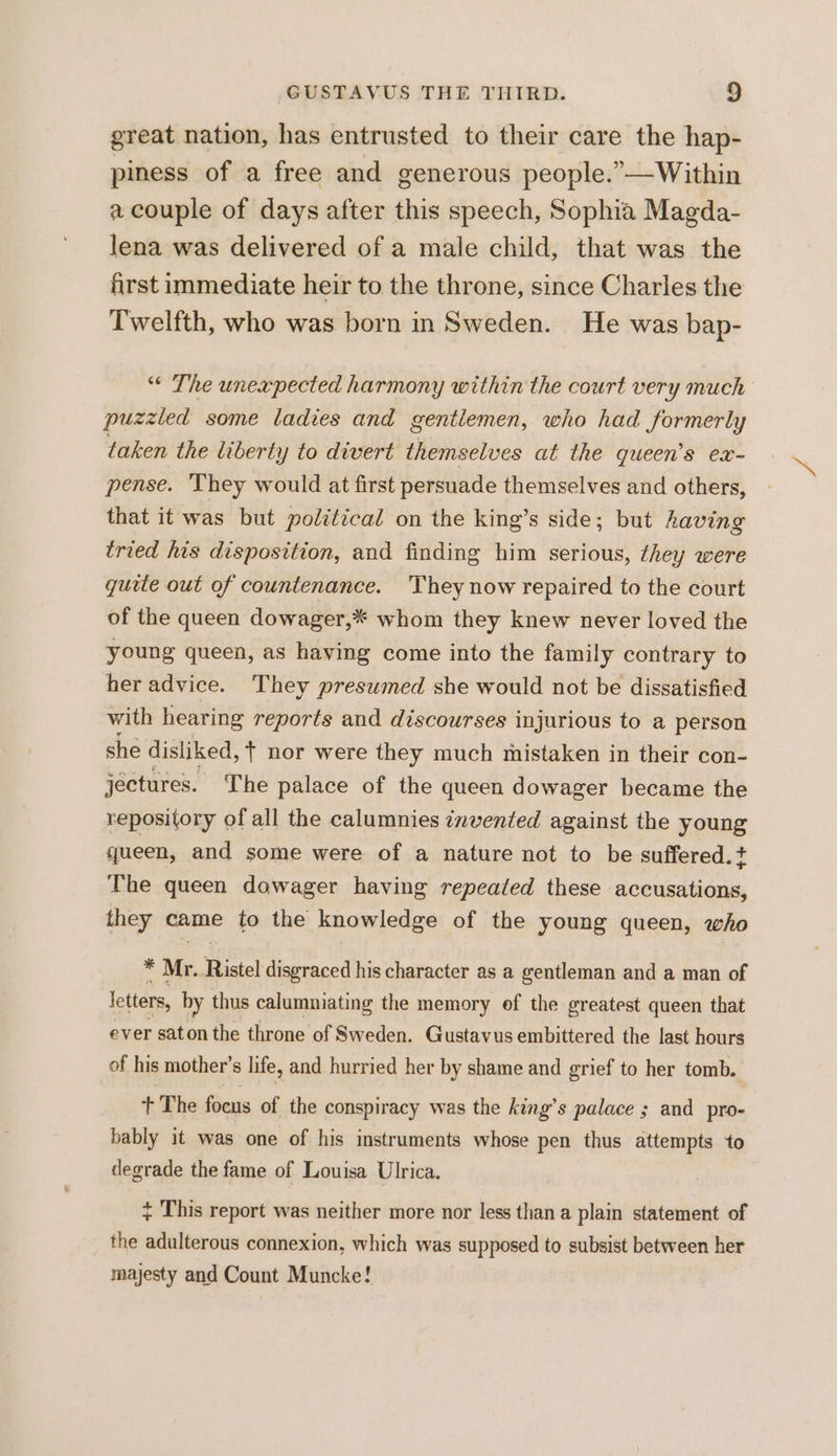 great nation, has entrusted to their care the hap- piness of a free and generous people.”—Within a couple of days after this speech, Sophia Magda- lena was delivered of a male child, that was the first immediate heir to the throne, since Charles the Twelfth, who was born in Sweden. He was bap- “ The unexpected harmony within the court very much puzzled some ladies and gentlemen, who had formerly taken the liberty to divert themselves at the queen’s ex- pense. ‘They would at first persuade themselves and others, that it was but political on the king’s side; but having tried his disposition, and finding him serious, they were quele out of countenance. 'They now repaired to the court of the queen dowager,* whom they knew never loved the young queen, as having come into the family contrary to her advice. They presumed she would not be dissatisfied with hearing reports and discourses injurious to a person she disliked, + nor were they much mistaken in their con- jectures. The palace of the queen dowager became the repository of all the calumnies invented against the young queen, and some were of a nature not to be suffered. + The queen dowager having repeated these accusations, they came to the knowledge of the young queen, who id Mr. Ristel disgraced his character as a gentleman and a man of letters, by thus calumniating the memory ef the greatest queen that ever saton the throne of Sweden. Gustavus embittered the last hours of his mother’s life, and hurried her by shame and grief to her tomb. + The focus of the conspiracy was the king’s palace ; and pro- bably it was one of his instruments whose pen thus attempts to degrade the fame of Louisa Ulrica. + This report was neither more nor less than a plain statement of the adulterous connexion, which was supposed to subsist between her majesty and Count Muncke!