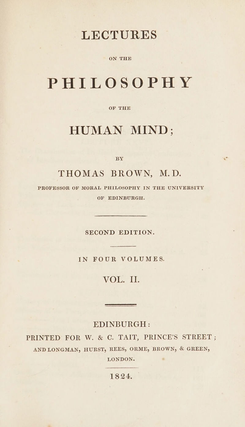 ON THE PHILOSOPHY OF THE HUMAN MIND; BY THOMAS BROWN, M.D. PROFESSOR OF MORAL PHILOSOPHY IN THE UNIVERSITY OF EDINBURGH. SECOND EDITION. IN FOUR VOLUMES. VOR LE EDINBURGH: PRINTED FOR W. &amp; C. TAIT, PRINCE’S STREET ; AND LONGMAN, HURST, REES, ORME, BROWN, &amp; GREEN, LONDON. 1824. —